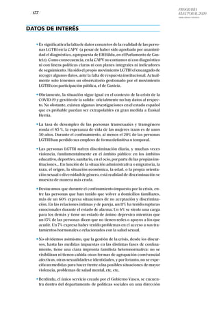 PROGRAMA
ELECTORAL 2020
ARABA, BIZKAIA Y GIPUZKOA
/ 177 /
DATOS DE INTERÉS
Es significativa la falta de datos concretos de la realidad de las perso-
nas LGTBI en la CAPV (a pesar de haber sido aprobado por unanimi-
dad el diagnóstico, a propuesta de EH Bildu, en el Parlamento de Gas-
teiz). Como consecuencia, en la CAPVno contamos ni con diagnóstico
ni con líneas políticas claras ni con planes integrales ni indicadores
de seguimiento. Ha sido el propio movimiento LGTBI el encargado de
recoger algunos datos, ante la falta de respuesta institucional. Actual-
mente solo tenemos un observatorio gestionado por el movimiento
LGTBI con participación pública, el de Gasteiz.
Obviamente, la situación sigue igual en el contexto de la crisis de la
COVID-19 y gestión de la salida: oficialmente no hay datos al respec-
to. No obstante, existen algunas investigaciones en el estado español
que es probable puedan ser extrapolables en gran medida a Euskal
Herria.
La tasa de desempleo de las personas transexuales y transgénero
ronda el 85 %, la esperanza de vida de las mujeres trans es de unos
50 años. Durante el confinamiento, al menos el 20% de las personas
LGTBI han perdido sus empleos de forma definitiva o temporal.
Las personas LGTBI sufren discriminación diaria, y muchas veces
violencia, fundamentalmente en el ámbito público: en los ámbitos
educativo, deportivo, sanitario, en el ocio, por parte de las propias ins-
tituciones... En función de la situación administrativa o migratoria, la
raza, el origen, la situación económica, la edad, o la propia orienta-
ción sexual o diversidad de género, está realidad de discriminación se
muestra de manera más cruda.
Destacamos que durante el confinamiento impuesto por la crisis, en-
tre las personas que han tenido que volver a domicilios familiares,
más de un 60% expresa situaciones de no aceptación y discrimina-
ción. En las relaciones íntimas y de pareja, un 11% ha tenido rupturas
emocionales durante el estado de alarma. Un 6% se siente una carga
para los demás y tiene un estado de ánimo depresivo mientras que
un 15% de las personas dicen que no tienen redes o apoyos a los que
acudir. Un 7% expresa haber tenido problemas en el acceso a sus tra-
tamientos hormonales o relacionados con la salud sexual.
No olvidemos asimismo, que la gestión de la crisis, desde los discur-
sos, hasta las medidas impuestas en las distintas fases de confina-
miento, tiene una clara impronta familista heteronormativa: no se
visibilizan ni tienen cabida otras formas de agrupación convivencial
afectivas, otras sexualidades e identidades, y por lo tanto, no se espe-
cifican medidas para hacer frente a las posibles situaciones de mayor
violencia, problemas de salud mental, etc. etc.
Berdindu, el único servicio creado por el Gobierno Vasco, se encuen-
tra dentro del departamento de políticas sociales en una dirección
 