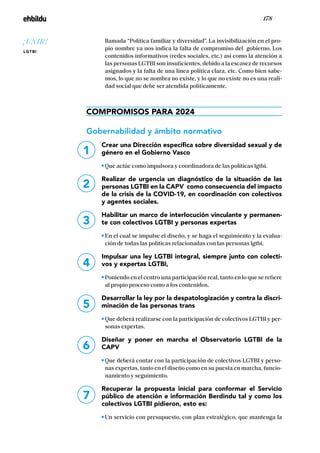 / 178 /
llamada “Política familiar y diversidad”. La invisibilización en el pro-
pio nombre ya nos indica la falta de compromiso del gobierno. Los
contenidos informativos (redes sociales, etc.) así como la atención a
las personas LGTBI son insuficientes, debido a la escasez de recursos
asignados y la falta de una línea política clara, etc. Como bien sabe-
mos, lo que no se nombra no existe, y lo que no existe no es una reali-
dad social que debe ser atendida políticamente.
COMPROMISOS PARA 2024
Gobernabilidad y ámbito normativo
Crear una Dirección específica sobre diversidad sexual y de
género en el Gobierno Vasco
Que actúe como impulsora y coordinadora de las políticas lgtbi.
Realizar de urgencia un diagnóstico de la situación de las
personas LGTBI en la CAPV como consecuencia del impacto
de la crisis de la COVID-19, en coordinación con colectivos
y agentes sociales.
Habilitar un marco de interlocución vinculante y permanen-
te con colectivos LGTBI y personas expertas
En el cual se impulse el diseño, y se haga el seguimiento y la evalua-
ción de todas las políticas relacionadas con las personas lgtbi.
Impulsar una ley LGTBI integral, siempre junto con colecti-
vos y expertas LGTBI,
Poniendo en el centro una participación real, tanto en lo que se refiere
al propio proceso como a los contenidos.
Desarrollar la ley por la despatologización y contra la discri-
minación de las personas trans
Que deberá realizarse con la participación de colectivos LGTBI y per-
sonas expertas.
Diseñar y poner en marcha el Observatorio LGTBI de la
CAPV
Que deberá contar con la participación de colectivos LGTBI y perso-
nas expertas, tanto en el diseño como en su puesta en marcha, funcio-
namiento y seguimiento.
Recuperar la propuesta inicial para conformar el Servicio
público de atención e información Berdindu tal y como los
colectivos LGTBI pidieron, esto es:
Un servicio con presupuesto, con plan estratégico, que mantenga la
1
2
3
4
5
6
7
¡UNIR!
LGTBI
 