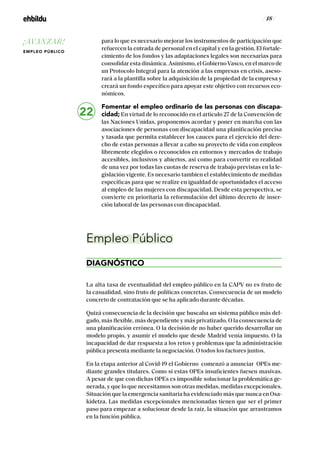 / 18 /
para lo que es necesario mejorar los instrumentos de participación que
refuercen la entrada de personal en el capital y en la gestión. El fortale-
cimiento de los fondos y las adaptaciones legales son necesarias para
consolidar esta dinámica. Asimismo, el GobiernoVasco, en el marco de
un Protocolo Integral para la atención a las empresas en crisis, aseso-
rará a la plantilla sobre la adquisición de la propiedad de la empresa y
creará un fondo específico para apoyar este objetivo con recursos eco-
nómicos.
Fomentar el empleo ordinario de las personas con discapa-
cidad; En virtud de lo reconocido en el artículo 27 de la Convención de
las Naciones Unidas, proponemos acordar y poner en marcha con las
asociaciones de personas con discapacidad una planificación precisa
y tasada que permita establecer los cauces para el ejercicio del dere-
cho de estas personas a llevar a cabo su proyecto de vida con empleos
libremente elegidos o reconocidos en entornos y mercados de trabajo
accesibles, inclusivos y abiertos, así como para convertir en realidad
de una vez por todas las cuotas de reserva de trabajo previstas en la le-
gislación vigente. Es necesario tambien el establecimiento de medidas
específicas para que se realize en igualdad de oportunidades el acceso
al empleo de las mujeres con discapacidad. Desde esta perspectiva, se
convierte en prioritaria la reformulación del último decreto de inser-
ción laboral de las personas con discapacidad.
Empleo Público
DIAGNÓSTICO
La alta tasa de eventualidad del empleo público en la CAPV no es fruto de
la casualidad, sino fruto de políticas concretas. Consecuencia de un modelo
concreto de contratación que se ha aplicado durante décadas.
Quizá consecuencia de la decisión que buscaba un sistema público más del-
gado, más flexible, más dependiente y más privatizado. O la consecuencia de
una planificación errónea. O la decisión de no haber querido desarrollar un
modelo propio, y asumir el modelo que desde Madrid venía impuesto. O la
incapacidad de dar respuesta a los retos y problemas que la administración
pública presenta mediante la negociación. O todos los factores juntos.
En la etapa anterior al Covid-19 el Gobierno comenzó a anunciar OPEs me-
diante grandes titulares. Como si estas OPEs insuficientes fuesen masivas.
A pesar de que con dichas OPEs es imposible solucionar la problemática ge-
nerada, y que lo que necesitamos son otras medidas, medidas excepcionales.
Situación que la emergencia sanitaria ha evidenciado más que nunca en Osa-
kidetza. Las medidas excepcionales mencionadas tienen que ser el primer
paso para empezar a solucionar desde la raíz, la situación que arrastramos
en la función pública.
22
¡AVANZAR!
EMPLEO PÚBLICO
 