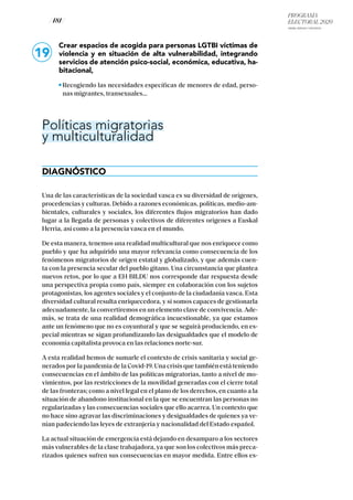 PROGRAMA
ELECTORAL 2020
ARABA, BIZKAIA Y GIPUZKOA
/ 181 /
19
Crear espacios de acogida para personas LGTBI víctimas de
violencia y en situación de alta vulnerabilidad, integrando
servicios de atención psico-social, económica, educativa, ha-
bitacional,
Recogiendo las necesidades específicas de menores de edad, perso-
nas migrantes, transexuales...
Políticas migratorias
y multiculturalidad
DIAGNÓSTICO
Una de las características de la sociedad vasca es su diversidad de orígenes,
procedencias y culturas. Debido a razones económicas, políticas, medio-am-
bientales, culturales y sociales, los diferentes flujos migratorios han dado
lugar a la llegada de personas y colectivos de diferentes orígenes a Euskal
Herria, así como a la presencia vasca en el mundo.
De esta manera, tenemos una realidad multicultural que nos enriquece como
pueblo y que ha adquirido una mayor relevancia como consecuencia de los
fenómenos migratorios de origen estatal y globalizado, y que además cuen-
ta con la presencia secular del pueblo gitano. Una circunstancia que plantea
nuevos retos, por lo que a EH BILDU nos corresponde dar respuesta desde
una perspectiva propia como país, siempre en colaboración con los sujetos
protagonistas, los agentes sociales y el conjunto de la ciudadanía vasca. Esta
diversidad cultural resulta enriquecedora, y si somos capaces de gestionarla
adecuadamente, la convertiremos en un elemento clave de convivencia. Ade-
más, se trata de una realidad demográfica incuestionable, ya que estamos
ante un fenómeno que no es coyuntural y que se seguirá produciendo, en es-
pecial mientras se sigan profundizando las desigualdades que el modelo de
economía capitalista provoca en las relaciones norte-sur.
A esta realidad hemos de sumarle el contexto de crisis sanitaria y social ge-
nerados por la pandemia de la Covid-19. Una crisis que también está teniendo
consecuencias en el ámbito de las políticas migratorias, tanto a nivel de mo-
vimientos, por las restricciones de la movilidad generadas con el cierre total
de las fronteras; como a nivel legal en el plano de los derechos, en cuanto a la
situación de abandono institucional en la que se encuentran las personas no
regularizadas y las consecuencias sociales que ello acarrea. Un contexto que
no hace sino agravar las discriminaciones y desigualdades de quienes ya ve-
nían padeciendo las leyes de extranjería y nacionalidad del Estado español.
La actual situación de emergencia está dejando en desamparo a los sectores
más vulnerables de la clase trabajadora, ya que son los colectivos más preca-
rizados quienes sufren sus consecuencias en mayor medida. Entre ellos es-
 