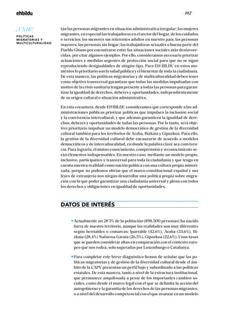 / 182 /
tán las personas migrantes en situación administrativa irregular; las mujeres
migrantes, en especial las trabajadoras en el sector del hogar, de los cuidados
o servicios; los menores sin referentes adultos en nuestro país; las personas
mayores; las personas sin hogar; las trabajadoras sexuales o buena parte del
Pueblo Gitano por encontrarse entre las situaciones sociales más desfavore-
cidas, por citar algunos ejemplos. Por ello, consideramos necesario priorizar
actuaciones y medidas urgentes de protección social para que no se sigan
reproduciendo desigualdades de ningún tipo. Para EH BILDU en estos mo-
mentos lo prioritario son la salud pública y el bienestar de toda la ciudadanía.
De esta manera, las políticas migratorias y de multiculturalidad deben tener
como objetivo transversal garantizar que todas las medidas impulsadas con
motivo de la crisis sanitaria tengan presente a todas las personas para garan-
tizar la igualdad de derechos, deberes y oportunidades, independientemente
de su origen cultural o situación administrativa.
En esta coyuntura, desde EH BILDU consideramos que corresponde a las ad-
ministraciones públicas priorizar políticas que impulsen la inclusión social
y la convivencia intercultural, y que además garanticen la igualdad de dere-
chos, deberes y oportunidades de todas las personas. Por lo tanto, será obje-
tivo prioritario impulsar un modelo democrático de gestión de la diversidad
cultural también para los territorios de Araba, Bizkaia y Gipuzkoa. Para ello,
la gestión de la diversidad cultural debe encauzarse de acuerdo a modelos
democráticos y de interculturalidad, en donde la palabra clave sea conviven-
cia. Para lograrla, el mutuo conocimiento, comprensión y reconocimiento se-
rán elementos indispensables. En nuestro caso, mediante un modelo propio,
inclusivo, participativo y transversal para toda la ciudadanía y que tenga en
cuenta nuestra realidad como nación política con una cultura propia minori-
zada, porque no podemos obviar que el marco constitucional español y sus
leyes de extranjería nos niegan desarrollar una política propia sobre migra-
ción con la que poder garantizar una ciudadanía universal y plena con todos
los derechos y obligaciones en igualdad de oportunidades.
DATOS DE INTERÉS
Actualmente un 28’5% de la población (898.500 personas) ha nacido
fuera de nuestro territorio, aunque las realidades son muy diferentes
según herrialdes o comarcas: Iparralde (42,6%), Araba (33,6%), Bi-
zkaia (28,4%) Nafarroa Garaia (26,5%), Gipuzkoa (22,6%). Unas tasas
que se pueden considerar altas en comparación con el contexto euro-
peo que nos rodea, solo superadas por Luxemburgo o Catalunya.
Para completar este breve diagnóstico hemos de señalar que las po-
líticas migratorias y de gestión de la diversidad cultural desde el ám-
bito de la CAPV presentan un perfil bajo y subordinado a las políticas
estatales. De esta manera, tanto a nivel de la estructura institucional,
que permanece anquilosada a pesar de los importantes cambios so-
ciales, como desde el marco legal con el que se delimita la acción del
autogobierno y la garantía de los derechos de las personas migrantes,
o a nivel del desarrollo competencial con el que avanzar en un modelo
¡UNIR!
POLÍTICAS
MIGRATORIAS Y
MULTICULTURALIDAD
 