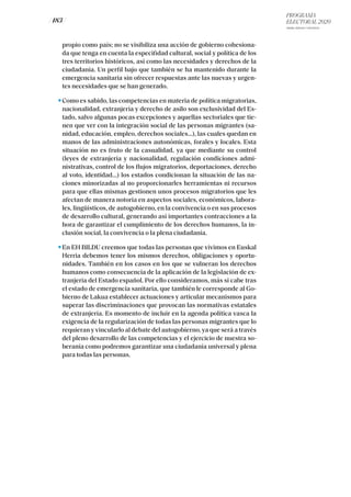 PROGRAMA
ELECTORAL 2020
ARABA, BIZKAIA Y GIPUZKOA
/ 183 /
propio como país; no se visibiliza una acción de gobierno cohesiona-
da que tenga en cuenta la especifidad cultural, social y política de los
tres territorios históricos, así como las necesidades y derechos de la
ciudadanía. Un perfil bajo que también se ha mantenido durante la
emergencia sanitaria sin ofrecer respuestas ante las nuevas y urgen-
tes necesidades que se han generado.
Como es sabido, las competencias en materia de política migratorias,
nacionalidad, extranjería y derecho de asilo son exclusividad del Es-
tado, salvo algunas pocas excepciones y aquellas sectoriales que tie-
nen que ver con la integración social de las personas migrantes (sa-
nidad, educación, empleo, derechos sociales…), las cuales quedan en
manos de las administraciones autonómicas, forales y locales. Esta
situación no es fruto de la casualidad, ya que mediante su control
(leyes de extranjería y nacionalidad, regulación condiciones admi-
nistrativas, control de los flujos migratorios, deportaciones, derecho
al voto, identidad...) los estados condicionan la situación de las na-
ciones minorizadas al no proporcionarles herramientas ni recursos
para que ellas mismas gestionen unos procesos migratorios que les
afectan de manera notoria en aspectos sociales, económicos, labora-
les, lingüísticos, de autogobierno, en la convivencia o en sus procesos
de desarrollo cultural, generando así importantes contracciones a la
hora de garantizar el cumplimiento de los derechos humanos, la in-
clusión social, la convivencia o la plena ciudadanía.
En EH BILDU creemos que todas las personas que vivimos en Euskal
Herria debemos tener los mismos derechos, obligaciones y oportu-
nidades. También en los casos en los que se vulneran los derechos
humanos como consecuencia de la aplicación de la legislación de ex-
tranjería del Estado español. Por ello consideramos, más si cabe tras
el estado de emergencia sanitaria, que también le corresponde al Go-
bierno de Lakua establecer actuaciones y articular mecanismos para
superar las discriminaciones que provocan las normativas estatales
de extranjería. Es momento de incluir en la agenda política vasca la
exigencia de la regularización de todas las personas migrantes que lo
requieran y vincularlo al debate del autogobierno, ya que será a través
del pleno desarrollo de las competencias y el ejercicio de nuestra so-
beranía como podremos garantizar una ciudadanía universal y plena
para todas las personas.
 