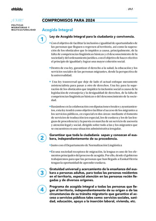 / 184 /
COMPROMISOS PARA 2024
Acogida Integral
Ley de Acogida Integral para la ciudadanía y convivencia.
Con el objetivo de facilitar la inclusión e igualdad de oportunidades de
las personas que lleguen o regresen al territorio, así como la supera-
ción de los obstáculos que lo impiden a causa, principalmente, de la
falta de competencias lingüísticas básicas y el desconocimiento de la
sociedad y del ordenamiento jurídico, con el objetivo de hacer efectivo
el principio de igualdad y lograr una mayor cohesión social.
Dentro de esa ley, garantizar el derecho a la salud, la educación y los
servicios sociales de las personas migrantes, desde la perspectiva de
la universalidad.
Una ley transversal que deje de lado el actual enfoque meramente
asistencialista para pasar a otro de derechos. Una ley para la supe-
ración de los obstáculos que impiden la inclusión social a causa de la
legislación de extranjería y la desigualdad de derechos, de la falta de
competencias lingüísticas básicas o del desconocimiento de la socie-
dad.
Basándoseenlacolaboracióncondiputacionesforalesyayuntamien-
tos, esta ley tendrá como objetivo facilitar el acceso de los migrantes a
los servicios públicos, en especial en dos áreas: mediante el fomento
de servicios de traducción (en especial, los de euskera y los de las len-
guas de procedencia) y la puesta en marcha de un servicio de asesoría
y atención legal y social, dirigido sobre todo a las y los migrantes que
se encuentren en una situación administrativa irregular.
Garantizar que toda la ciudadanía sepan y conozcan el eus-
kera, independientemente de su procedencia.
Junto con el Departamento de Normalización Lingüística
En una sociedad receptora de migración, la lengua es uno de los ele-
mentos principales del proceso de acogida. Por ello, desde el gobierno
trabajaremos para que las personas que han llegado a Euskal Herria
tengan la oportunidad de aprender euskera.
Gratuidad universal y acercamiento de la enseñanza del eus-
kara a personas adultas, para todas las personas residentes
en el territorio, especial atención en las personas recién lle-
gadas y de diversos orígenes.
Programa de acogida integral a todas las personas que lle-
gan al territorio, independientemente de su origen o de las
circunstancias de su tránsito migratorio que garantice el ac-
ceso a servicios públicos tales como: servicios sociales, sani-
dad, educación, apoyo a la inserción laboral, vivienda, etc.
2
3
4
1
¡UNIR!
POLÍTICAS
MIGRATORIAS Y
MULTICULTURALIDAD
 