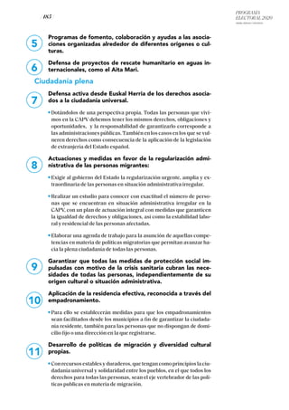PROGRAMA
ELECTORAL 2020
ARABA, BIZKAIA Y GIPUZKOA
/ 185 /
5
6
7
8
Programas de fomento, colaboración y ayudas a las asocia-
ciones organizadas alrededor de diferentes orígenes o cul-
turas.
Defensa de proyectos de rescate humanitario en aguas in-
ternacionales, como el Aita Mari.
Ciudadanía plena
Defensa activa desde Euskal Herria de los derechos asocia-
dos a la ciudadanía universal.
Dotándolos de una perspectiva propia. Todas las personas que vivi-
mos en la CAPV debemos tener los mismos derechos, obligaciones y
oportunidades, y la responsabilidad de garantizarlo corresponde a
las administraciones públicas.También en los casos en los que se vul-
neren derechos como consecuencia de la aplicación de la legislación
de extranjería del Estado español.
Actuaciones y medidas en favor de la regularización admi-
nistrativa de las personas migrantes:
Exigir al gobierno del Estado la regularización urgente, amplia y ex-
traordinaria de las personas en situación administrativa irregular.
Realizar un estudio para conocer con exactitud el número de perso-
nas que se encuentran en situación administrativa irregular en la
CAPV, con un plan de actuación integral con medidas que garanticen
la igualdad de derechos y obligaciones, así como la estabilidad labo-
ral y residencial de las personas afectadas.
Elaborar una agenda de trabajo para la asunción de aquellas compe-
tencias en materia de políticas migratorias que permitan avanzar ha-
cia la plena ciudadanía de todas las personas.
Garantizar que todas las medidas de protección social im-
pulsadas con motivo de la crisis sanitaria cubran las nece-
sidades de todas las personas, independientemente de su
origen cultural o situación administrativa.
Aplicación de la residencia efectiva, reconocida a través del
empadronamiento.
Para ello se establecerán medidas para que los empadronamientos
sean facilitados desde los municipios a fin de garantizar la ciudada-
nía residente, también para las personas que no dispongan de domi-
cilio fijo o una dirección en la que registrarse.
Desarrollo de políticas de migración y diversidad cultural
propias.
Con recursos estables y duraderos, que tengan como principios la ciu-
dadanía universal y solidaridad entre los pueblos, en el que todos los
derechos para todas las personas, sean el eje vertebrador de las polí-
ticas publicas en materia de migración.
9
10
11
 