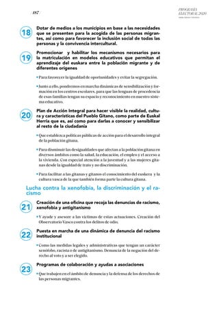 PROGRAMA
ELECTORAL 2020
ARABA, BIZKAIA Y GIPUZKOA
/ 187 /
18
19
20
Dotar de medios a los municipios en base a las necesidades
que se presenten para la acogida de las personas migran-
tes, así como para favorecer la inclusión social de todas las
personas y la convivencia intercultural.
Promocionar y habilitar los mecanismos necesarios para
la matriculación en modelos educativos que permitan el
aprendizaje del euskara entre la población migrante y de
diferentes orígenes
Para favorecer la igualdad de oportunidades y evitar la segregación.
Junto a ello, pondremos en marcha dinámicas de sensibilización y for-
mación en los centros escolares, para que las lenguas de procedencia
de esas familias tengan su espacio y reconocimiento en nuestro siste-
ma educativo.
Plan de Acción Integral para hacer visible la realidad, cultu-
ra y características del Pueblo Gitano, como parte de Euskal
Herria que es, así como para darlas a conocer y sensibilizar
al resto de la ciudadanía
Que establezca políticas públicas de acción para el desarrollo integral
de la población gitana.
Para disminuir las desigualdades que afectan a la población gitana en
diversos ámbitos como la salud, la educación, el empleo y el acceso a
la vivienda. Con especial atención a la juventud y a las mujeres gita-
nas desde la igualdad de trato y no discriminación.
Para facilitar a las gitanas y gitanos el conocimiento del euskera y la
cultura vasca de la que también forma parte la cultura gitana.
Lucha contra la xenofobia, la discriminación y el ra-
cismo
Creación de una oficina que recoja las denuncias de racismo,
xenofobia y antigitanismo
Y ayude y asesore a las víctimas de estas actuaciones. Creación del
Observatorio Vasco contra los delitos de odio.
Puesta en marcha de una dinámica de denuncia del racismo
institucional
Como las medidas legales y administrativas que tengan un carácter
xenófobo, racista o de antigitanismo. Denuncia de la negación del de-
recho al voto y a ser elegido.
Programas de colaboración y ayudas a asociaciones
Que trabajen en el ámbito de denuncia y la defensa de los derechos de
las personas migrantes.
21
22
23
 