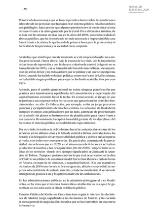 PROGRAMA
ELECTORAL 2020
ARABA, BIZKAIA Y GIPUZKOA
/ 19 /
Peroviendolosmensajesquesehanempezadoalanzarsobrelascondiciones
laborales de las personas que trabajan en el sistema público, relacionándolos
con privilegios, hace pensar que algunos pueden tener la tentación a la hora
de hacer frente a la crisis generada por la Covid-19 en diferentes ámbitos, de
actuar con las mismas recetas que en la crisis del 2008, poniendo en duda el
sistema público, que ha demostrado ser más necesaria e imprescindible para
hacer frente a la crisis y la que ha sido la primera línea para la protección y el
bienestar de las personas y la sociedad en su conjunto.
A esto hay que añadir que en este momento se está empezando a dar un cam-
bio generacional. Hasta ahora, bajo la excusa de la crisis, con la imposición
de las tasas de reposición y con las leyes y criterios de control del gasto no se
han activado las OPEs, o si se han activado han sido anecdóticas, si compara-
mos las cifras de las y los trabajadores que se jubilan y las que se incorporan.
Eso sí, cuando ha habido voluntad política, como en el caso de la Ertzaintza,
no ha habido ningún problema para superar los límites establecidos por esas
leyes.
Además, para el cambio generacional no existe ninguna planificación que
permita una transferencia equilibrada del conocimiento y experiencia del
capital humano existente hasta la fecha. En consecuencia, el riesgo de que
se produzca una ruptura en las estructuras que garantizan los derechos fun-
damentales es alto. En Educación, por ejemplo, están en juego proyectos
pioneros y ejemplarizantes de muchos centros. La situación de Osakidetza
tampoco es mejor, con jubilaciones por un lado, carencias de profesionales
de la salud y sin planes ni instrumentos de planificación para hacer frente a
esa carencia. Resumiendo, la espina dorsal del garante de los derechos y del
bienestar, el sistema público, se ha debilitado especialmente.
Por otro lado, la tendencia del Gobierno hacia la contratación externa de los
servicios en los últimos años y la falta de control a dichas contrataciones, ha
llevado a la delegación de la responsabilidad pública y política en la empresa
privada, con todas sus consecuencias. En particular, aumentando la preca-
riedad -recordemos que en 2020, en el mismo mes de febrero, ya se habían
producido 14 muertos y dos desaparecidos (26-02-2020)-; empeorando la ca-
lidad de los servicios -siendo otro ejemplo significativo la Clínica de la Asun-
ción de Tolosa-. Tampoco podemos obviar lo que está ocurriendo con la obra
delTAV, lo sucedido en la construcción del Nuevo San Mamés o en la reforma
de Anoeta, en materia de nóminas, y seguridad laboral. O lo que ocurrió en
diciembre de 2019 con el servicio de emergencias, al haber suspendido la em-
presa subcontratada el contrato suscrito, y haberse mantenido el servicio de
emergencias gracias a las y los profesionales de las ambulancias.
En las administraciones públicas, en la administración general o en Osaki-
detza, se ha visto que el sistema burocrático establecido no es capaz de ga-
rantizar un uso adecuado ni eficaz del dinero público.
Función Pública del Gobierno Vasco funciona según le interese las decisio-
nes de Madrid. Juega supeditado a las decisiones de Madrid, y ha vaciado
la mesa general de negociación colectiva que se ha convertido en una mesa
informativa.
 