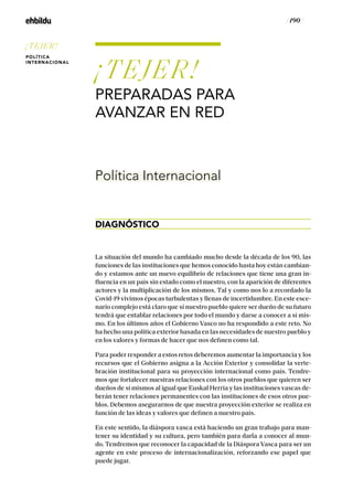 / 190 /
¡TEJER!
PREPARADAS PARA
AVANZAR EN RED
DIAGNÓSTICO
Política Internacional
La situación del mundo ha cambiado mucho desde la década de los 90, las
funciones de las instituciones que hemos conocido hasta hoy están cambian-
do y estamos ante un nuevo equilibrio de relaciones que tiene una gran in-
fluencia en un país sin estado como el nuestro, con la aparición de diferentes
actores y la multiplicación de los mismos. Tal y como nos lo a recordado la
Covid-19 vivimos épocas turbulentas y llenas de incertidumbre. En este esce-
nario complejo está claro que si nuestro pueblo quiere ser dueño de su futuro
tendrá que entablar relaciones por todo el mundo y darse a conocer a sí mis-
mo. En los últimos años el Gobierno Vasco no ha respondido a este reto. No
ha hecho una política exterior basada en las necesidades de nuestro pueblo y
en los valores y formas de hacer que nos definen como tal.
Para poder responder a estos retos deberemos aumentar la importancia y los
recursos que el Gobierno asigna a la Acción Exterior y consolidar la verte-
bración institucional para su proyección internacional como país. Tendre-
mos que fortalecer nuestras relaciones con los otros pueblos que quieren ser
dueños de sí mismos al igual que Euskal Herria y las instituciones vascas de-
berán tener relaciones permanentes con las instituciones de esos otros pue-
blos. Debemos asegurarnos de que nuestra proyección exterior se realiza en
función de las ideas y valores que definen a nuestro país.
En este sentido, la diáspora vasca está haciendo un gran trabajo para man-
tener su identidad y su cultura, pero también para darla a conocer al mun-
do. Tendremos que reconocer la capacidad de la Diáspora Vasca para ser un
agente en este proceso de internacionalización, reforzando ese papel que
puede jugar.
¡TEJER!
POLÍTICA
INTERNACIONAL
 