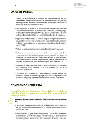 PROGRAMA
ELECTORAL 2020
ARABA, BIZKAIA Y GIPUZKOA
/ 191 /
DATOS DE INTERÉS
Siendo este el análisis de la situación internacional actual, nuestra
meta es el reconocimiento de nuestro pueblo y si analizamos la pa-
sada legislatura, podemos concluir que el Gobierno de Urkullu no ha
abordado las actuaciones necesarias.
El presupuesto de acción exterior de Urkullu en sus ocho años de es-
trategia internacional no ha superado los 8 millones, cuantía que go-
biernos de Ibarretxe y López (2003-2012) oscilaron entre los 11 y los 16
millones. La estrategia ha sido continuista en el mejor de los casos.
El gobierno de Urkullu no ha abierto ninguna delegación internacio-
nal, y su labor de internacionalización se ha centrado exclusivamente
en la internacionalización de las empresas (ampliando las delegacio-
nes de SPRI).
No hay un único espacio para coordinar la política internacional.
Falta una marca común para hacer visible nuestro país a nivel in-
ternacional y desde las instituciones vascas también hay quien no
comparte este planteamiento. En lugar de reforzar la marca Basque
Country (sin entrar a analizar su idoneidad), se están creando marcas
propias continuamente (San Sebastian region, Bizkaia talent …)
En 2012 se deja de realizar un análisis cualitativo anual de la situación
internacional y de las relaciones exteriores del Gobierno y no se ha
intentado recuperarlo.
La cooperación transfronteriza está abandonada, como lo pone de ma-
nifiesto la falta de evaluación y prospección sobre esta posible herra-
mienta de cohesión y colaboración de nuestros pueblos y territorios.
COMPROMISOS PARA 2024
Euskal Herria en el mundo. Consolidar la vertebra-
ción institucional para su proyección internacional
como pueblo
Crear un Departamento propio de Relaciones Internaciona-
les
Crearemos un Departamento propio de Relaciones Internacionales
del que dependerá un nuevo Servicio de Acción Exterior que formará
parte de la CAPV.
Promoveremos la apertura de delegaciones y oficinas en el exterior,
diseñando un plan de despliegue y estabilización, e impulsando la
coordinación con las secciones internacionales de estos y otros de-
1
 