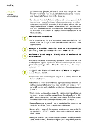 / 192 /
partamentos del gobierno, entre otras cosas, para trabajar con cohe-
rencia y conciencia. Para ello, desarrollaremos la Ley de Coordina-
ción Ejecutiva de Acción Exterior del Gobierno.
En esta coordinación habrá una unión de actores que operan a nivel
internacional y una definición por direcciones comunes, coordinan-
do órganos como la Spri, la Agencia de Cooperación al Desarrollo, las
delegaciones internacionales o el Instituto Etxepare. Además, traba-
jará para promover orientaciones comunes sobre la proyección de
las relaciones externas tanto de las Diputaciones Forales como de los
Ayuntamientos.
Escuela de acción exterior.
Para conformar una red de profesionales dispuesta a gestionar este
ámbito desde una perspectiva nacional, crearemos la Escuela Vasca
de Diplomacia.
Recuperar el análisis cualitativo anual de la situación inter-
nacional y de las relaciones exteriores del Gobierno.
Reubicar la marca Basque Country entre los territorios de
Euskal Herria
iniciativas culturales, económicas y proyectos transfronterizos para
que tengan un espacio organizado. Este espacio dará paso a un foro
participativo en la que estarán diferentes instituciones y entidades ciu-
dadanas.
Asegurar una representación vasca en todas las organiza-
ciones internacionales.
Defendemos una circunscripción propia en el ámbito electoral del
Parlamento Europeo.
El servicio de acción exterior tendrá representación externa ante las
instituciones de la Unión Europea para defender sus intereses y pro-
moverá la presencia directa de las Instituciones Europeas en nuestro
territorio.
Exigiremos la participación en aquellos espacios que se puedan crear
para hacer frente a las diferentes crisis que han aflorado por la CO-
VID19, tomando en cuenta, que especialmente se trabajarán temas de
nuestra competencia (sanidad, políticas sociales, fiscalidad...)
Propondremos que se garantice nuestra participación en los espacios
de debate para hacer frente a las emergencias futuras.
Vamos a hacer una petición para que tengamos una representación
permanente en el ECOFIN, por las competencias fiscales de los terri-
torios vascos.
Trabajaremos para que el euskera sea reconocido como lengua oficial
de la Unión Europea y trabajaremos para que la lengua esté presente
2
3
4
5
¡TEJER!
POLÍTICA
INTERNACIONAL
 