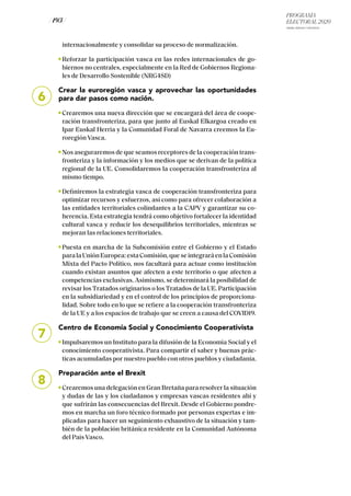 PROGRAMA
ELECTORAL 2020
ARABA, BIZKAIA Y GIPUZKOA
/ 193 /
internacionalmente y consolidar su proceso de normalización.
Reforzar la participación vasca en las redes internacionales de go-
biernos no centrales, especialmente en la Red de Gobiernos Regiona-
les de Desarrollo Sostenible (NRG4SD)
Crear la euroregión vasca y aprovechar las oportunidades
para dar pasos como nación.
Crearemos una nueva dirección que se encargará del área de coope-
ración transfronteriza, para que junto al Euskal Elkargoa creado en
Ipar Euskal Herria y la Comunidad Foral de Navarra creemos la Eu-
roregión Vasca.
Nos aseguraremos de que seamos receptores de la cooperación trans-
fronteriza y la información y los medios que se derivan de la política
regional de la UE. Consolidaremos la cooperación transfronteriza al
mismo tiempo.
Definiremos la estrategia vasca de cooperación transfronteriza para
optimizar recursos y esfuerzos, así como para ofrecer colaboración a
las entidades territoriales colindantes a la CAPV y garantizar su co-
herencia. Esta estrategia tendrá como objetivo fortalecer la identidad
cultural vasca y reducir los desequilibrios territoriales, mientras se
mejoran las relaciones territoriales.
Puesta en marcha de la Subcomisión entre el Gobierno y el Estado
paralaUniónEuropea:estaComisión,queseintegraráenlaComisión
Mixta del Pacto Político, nos facultará para actuar como institución
cuando existan asuntos que afecten a este territorio o que afecten a
competencias exclusivas. Asimismo, se determinará la posibilidad de
revisar los Tratados originarios o los Tratados de la UE. Participación
en la subsidiariedad y en el control de los principios de proporciona-
lidad. Sobre todo en lo que se refiere a la cooperación transfronteriza
de la UE y a los espacios de trabajo que se creen a causa del COVID19.
Centro de Economía Social y Conocimiento Cooperativista
Impulsaremos un Instituto para la difusión de la Economía Social y el
conocimiento cooperativista. Para compartir el saber y buenas prác-
ticas acumuladas por nuestro pueblo con otros pueblos y ciudadanía.
Preparación ante el Brexit
Crearemos una delegación en Gran Bretaña para resolver la situación
y dudas de las y los ciudadanos y empresas vascas residentes ahí y
que sufrirán las consecuencias del Brexit. Desde el Gobierno pondre-
mos en marcha un foro técnico formado por personas expertas e im-
plicadas para hacer un seguimiento exhaustivo de la situación y tam-
bién de la población británica residente en la Comunidad Autónoma
del País Vasco.
6
7
8
 