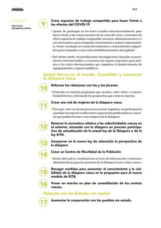 / 194 /
Crear espacios de trabajo compartido para hacer frente a
los efectos del COVID-19
Aparte de participar en los foros creados internacionalmente para
hacer frente a las consecuencias de la crisis del virus, crearemos de
oficio espacios de trabajo compartido con otras administraciones y/o
con otros países, para compartir conocimiento y actuar conjuntamen-
te. Poner a trabajar en común herramientas y conocimientos adquiri-
dos para responder a una crisis multidimensional a nivel global.
Del mismo modo, desarrollaremos investigaciones basadas en pará-
metros internacionales y crearemos un órgano específico para unir-
nos a las redes internacionales que impulsen el abastecimiento de
equipamientos y espacios públicos.
Euskal Herria en el mundo. Consolidar y reconocer
la diáspora vasca
Reforzar las relaciones con las y los jóvenes
Poniendo en marcha programas que ayuden, entre otros, a conocer
Euskal Herria y reforzando las propuestas que están en marcha.
Crear una red de mujeres de la diáspora vasca
Para que, ante su menor presencia actual, impulsen su participación
y puedan incorporar en diferentes espacios las problemáticas concre-
tas que pudieran tener como mujeres de la diáspora.
Renovar la normativa relativa a las colectividades vascas en
el exterior, iniciando con la diáspora un proceso participa-
tivo de actualización de la actual ley de la Diáspora o de la
ley 8/94.
Incorporar en la nueva ley de educación la perspectiva de
la diáspora
Crear un Centro de Movilidad de la Población
Dentro del cual se constituirá un servicio de información y relaciones
administrativas para las personas de la Diáspora Vasca vieja y nueva.
Recoger medidas para aumentar el conocimiento y la visi-
bilidad de la diáspora vasca en la propuesta para el nuevo
modelo de EITB.
Poner en marcha un plan de consolidación de los centros
vascos.
Relación con los Estados sin nación
Aumentar la cooperación con los pueblos sin estado.
10
11
12
13
14
15
16
17
9
¡TEJER!
POLÍTICA
INTERNACIONAL
 