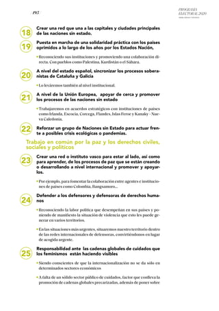 PROGRAMA
ELECTORAL 2020
ARABA, BIZKAIA Y GIPUZKOA
/ 195 /
18
19
20
Crear una red que una a las capitales y ciudades principales
de las naciones sin estado.
Puesta en marcha de una solidaridad práctica con los países
oprimidos a lo largo de los años por los Estados Nación,
Reconociendo sus instituciones y promoviendo una colaboración di-
recta. Con pueblos como Palestina, Kurdistán o el Sáhara.
A nivel del estado español, sincronizar los procesos sobera-
nistas de Cataluña y Galicia
Lo leváremos también al nivel institucional.
A nivel de la Unión Europea, apoyar de cerca y promover
los procesos de las naciones sin estado
Trabajaremos en acuerdos estratégicos con instituciones de países
como Irlanda, Escocia, Corcega, Flandes, Islas Feroe y Kanaky - Nue-
va Caledonia.
Reforzar un grupo de Naciones sin Estado para actuar fren-
te a posibles crisis ecológicas o pandemias.
Trabajo en común por la paz y los derechos civiles,
sociales y políticos
Crear una red o instituto vasco para estar al lado, así como
para aprender, de los procesos de paz que se están creando
o desarrollando a nivel internacional y promover y apoyar-
los.
Por ejemplo, para fomentar la colaboración entre agentes e institucio-
nes de países como Colombia, Bangsamoro...
Defender a los defensores y defensoras de derechos huma-
nos
Reconociendo la labor política que desempeñan en sus países y po-
niendo de manifiesto la situación de violencia que esto les puede ge-
nerar en varios territorios.
En las situaciones más urgentes, situaremos nuestro territorio dentro
de las redes internacionales de defensoras, convirtiéndonos en lugar
de acogida urgente.
Responsabilidad ante las cadenas globales de cuidados que
los feminismos están haciendo visibles
Siendo conscientes de que la internacionalización no se da sólo en
determinados sectores económicos
A falta de un sólido sector público de cuidados, factor que conlleva la
promoción de cadenas globales precarizadas, además de poner sobre
21
22
23
24
25
 