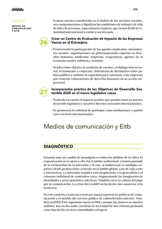 / 196 /
la mesa nuestra contribución en el ámbito de los servicios sociales,
nos comprometemos a dignificar las condiciones de trabajo y de vida
de miles de personas, especialmente mujeres, que vienen desde la co-
munidad internacional a cuidar a nuestro país.
Crear un Centro de Evaluación de Impacto de las Empresas
Vascas en el Extranjero.
Promoviendo la participación de los agentes implicados -movimien-
tos sociales, organizaciones no gubernamentales expertas en dere-
chos humanos, sindicatos, empresas, cooperativas, agentes de la
economía social y solidaria y Ararteko.
Tendrá cómo objetivo la rendición de cuentas, el diálogo intersecto-
rial, la formación a empresas, elaboración de dictámenes sobre po-
lítica pública y también la capacidad para sancionar a las empresas
que cometan vulneraciones de derechos humanos en su acción em-
presarial.
Incorporación práctica de los Objetivos de Desarrollo Sos-
tenible 2030 en el marco legislativo vasco
Teniendo en cuenta el impacto positivo que puedan tener en nuestro
desarrollo legislativo y ejecutivo diversos convenios internacionales,
Se promoverá la voluntad de participar como instituciones y pueblo
vasco en foros internacionales.
Medios de comunicación y Eitb
DIAGNÓSTICO
Estamos ante un cambio de paradigma en todos los ámbitos de la vida y la
comunicación no es ajena a ello. En el ámbito audiovisual, estamos pasando
de la exclusividad de la televisión y el cine, al audiovisual en múltiples so-
portes; desde producciones costosas en el ámbito global, a las de bajo coste
e interactivas. La televisión temática está desplazando a la generalista y el
consumo individual de contenidos crece, fragmentando los imaginarios de
identidades y preocupaciones colectivas. También crece la cultura del pago
por la comunicación. La crisis del Covid19 no ha hecho sino aumentar esta
tendencia.
En este contexto, es más necesario que nunca repensar las políticas de comu-
nicación y el sentido del servicio público de radiotelevisión-internet. Tam-
bién en EITB. Este organismo nació en 1982 y aunque fue pionero en muchos
ámbitos, hoy en día nadie cuestiona la necesidad de una reforma profunda
como han hecho en otras comunidades europeas.
27
26
¡TEJER!
MEDIOS DE
COMUNICACIÓN
Y EITB
 