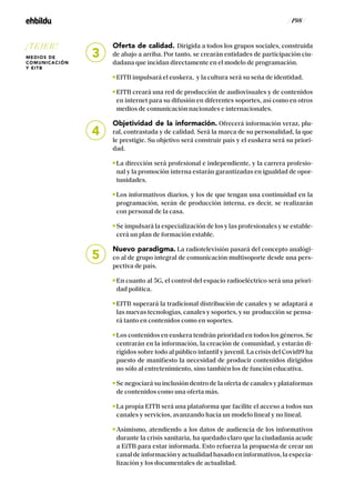 / 198 /
Oferta de calidad. Dirigida a todos los grupos sociales, construida
de abajo a arriba. Por tanto, se crearán entidades de participación ciu-
dadana que incidan directamente en el modelo de programación.
EITB impulsará el euskera, y la cultura será su seña de identidad.
EITB creará una red de producción de audiovisuales y de contenidos
en internet para su difusión en diferentes soportes, así como en otros
medios de comunicación nacionales e internacionales.
Objetividad de la información. Ofrecerá información veraz, plu-
ral, contrastada y de calidad. Será la marca de su personalidad, la que
le prestigie. Su objetivo será construir país y el euskera será su priori-
dad.
La dirección será profesional e independiente, y la carrera profesio-
nal y la promoción interna estarán garantizadas en igualdad de opor-
tunidades.
Los informativos diarios, y los de que tengan una continuidad en la
programación, serán de producción interna, es decir, se realizarán
con personal de la casa.
Se impulsará la especialización de los y las profesionales y se estable-
cerá un plan de formación estable.
Nuevo paradigma. La radiotelevisión pasará del concepto analógi-
co al de grupo integral de comunicación multisoporte desde una pers-
pectiva de país.
En cuanto al 5G, el control del espacio radioeléctrico será una priori-
dad política.
EITB superará la tradicional distribución de canales y se adaptará a
las nuevas tecnologías, canales y soportes, y su producción se pensa-
rá tanto en contenidos como en soportes.
Los contenidos en euskera tendrán prioridad en todos los géneros. Se
centrarán en la información, la creación de comunidad, y estarán di-
rigidos sobre todo al público infantil y juvenil. La crisis del Covid19 ha
puesto de manifiesto la necesidad de producir contenidos dirigidos
no sólo al entretenimiento, sino también los de función educativa.
Se negociará su inclusión dentro de la oferta de canales y plataformas
de contenidos como una oferta más.
La propia EITB será una plataforma que facilite el acceso a todos sus
canales y servicios, avanzando hacia un modelo lineal y no lineal.
Asimismo, atendiendo a los datos de audiencia de los informativos
durante la crisis sanitaria, ha quedado claro que la ciudadanía acude
a EiTB para estar informada. Esto refuerza la propuesta de crear un
canal de información y actualidad basado en informativos, la especia-
lización y los documentales de actualidad.
3
4
5
¡TEJER!
MEDIOS DE
COMUNICACIÓN
Y EITB
 