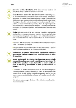 PROGRAMA
ELECTORAL 2020
ARABA, BIZKAIA Y GIPUZKOA
/ 199 /
Cohesión social y territorial. EITB dará servicio al territorio del
euskera, es decir, Navarra, Iparralde y la diáspora.
Ecosistema de los medios de comunicación vascos: Agencia.
Se necesita un sistema de comunicación vasco integral, multimedia,
plurilingüe, pero sobre todo euskaldun, y para ello se estudiará la po-
sibilidad de crear una agencia de noticias pública. Desde una perspec-
tiva de país, difundirá noticias al exterior, creará una agenda social y
política, y será apartidista, transparente y eficaz. Recogerá y generará
información local. Difundirá textos, imágenes y audios principalmente
en euskera, pero también en inglés, para aumentar su visibilidad en el
mundo.
Euskera. El objetivo de EiTB será fomentar el euskera, primando la
producción en euskera en los nuevos soportes. Se reforzará la ficción,
tanto de producción propia como ajena, y será subtitulada o doblada,
pero se deberá reforzar el doblaje de calidad con las inversiones nece-
sarias.
Se creará #EITBLab, donde habrá un laboratorio de registros lingüís-
ticos y un taller de creatividad.
El conocimiento del euskera en todas las ofertas de empleo y puestos
de responsabilidad de EITB será requisito obligatorio.
Perspectiva de género. Se creará un órgano que elaborará
propuestas, asesorará y velará por el cumplimiento de la ley
de igualdad.
Sector audiovisual. Se reconocerá el valor estratégico de la
producción audiovisual para la creación y mantenimiento de
la identidad y cultura vascas. Para ello, se creará un fondo
para la creación y producción de cine y audiovisuales en
euskera.
Asimismo, los medios de comunicación en euskera serán pilares
importantes en el espacio comunicativo vasco. Se les reconocerá la
condición de servicio público y deberán respetar sus valores. Por ello,
para asegurar su estabilidad económica, se firmarán convenios a lar-
go plazo.
Por último, se apuesta por el software libre sobre todo en educación y
la administración.
6
7
8
9
10
 