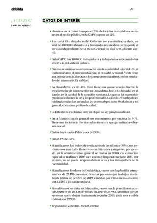 / 20 /
DATOS DE INTERÉS
Mientras en la Unión Europea el 20% de las y los trabajadores perte-
necen al sector público, en la CAPV supone un 12%.
4 de cada 10 trabajadoras del Gobierno son eventuales; es decir, un
total de 40.000 trabajadores y trabajadoras (este dato corresponde al
personal dependiente de la Mesa General, no sólo del Gobierno Vas-
co).
En la CAPV, hay 100.000 trabajadores y trabajadoras subcontratadas
al servicio del sistema público.
En educación nos encontramos con una temporalidad total del 41%, si
contamos tanto el profesorado como el resto del personal.Yesto tiene
una consecuencia directa en los proyectos educativos, en los resulta-
dos del alumnado. En calidad.
En Osakidetza, es del 44%. Esto tiene una consecuencia directa: la
red clientelar de construcción en Osakidetza, las OPEs basadas en el
fraude, en la calidad de la atención sanitaria. Lo que se ha mantenido
gracias al esfuerzo de las y los profesionales. La Covid-19 ha dejado en
evidencia todas las carencias de personal que tiene Osakidetza y en
general, el sistema público de salud.
La Ertzaintza es el único ente en el que no hay provisionalidad.
En la Administración general nos encontramos por encima del 40%.
Tiene una incidencia directa en la estructura que garantiza la cober-
tura social.
En las Sociedades Públicas es del 30%.
En la UPV del 35%.
Si analizamos las fechas de realización de las últimas OPEs, nos en-
contramos con datos llamativos en diferentes categorías: por ejem-
plo, en la administración general se realizó en 2000, en educación
especial se realizó en 2005 o en cocina y limpieza en el año 2001. Por
lo tanto, no se puede responsabilizar a las y los trabajadores de la
eventualidad.
Si analizamos los datos de Osakidetza, vemos que la plantilla estruc-
tural es de 27.496 personas. Pero las personas que trabajan diaria-
mente (datos de octubre de 2019, cantidad que varía mensualmente)
son 33.386 a jornada completa.
Si analizamos los datos en Educación, vemos que la plantilla estructu-
ral (2020) es de 26.470 personas; en 2019 de 24.983. Mientras que las
personas que trabajan diariamente (octubre 2019; cada mes cambia
el dato) son 29.993.
Negociación Colectiva, Mesa General
¡AVANZAR!
EMPLEO PÚBLICO
 