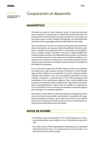 / 200 /
Cooperación al desarrollo
DIAGNÓSTICO
Teniendo en cuenta la crisis sistémica actual, es más necesario que
nunca reafirmar la apuesta por la cooperación al desarrollo. Debe ser
un instrumento de la sociedad vasca para promover la convivencia y el
desarrollo en paz en todo el mundo. Sin embargo, este desarrollo debe
abordarse desde el paradigma de Desarrollo Humano Sostenible.
Ante esta situación, hoy día, no se apuesta por propuestas transforma-
doras y alternativas; no se ponen en marcha políticas coherentes y glo-
bales. La política de cooperación debe ser una política social pública,
con un carácter estable y duradero. Para esto es imprescindible una
voluntad política basada en la solidaridad internacional y en la justicia
social. Desde un punto de vista coherencia de políticas públicas, con-
taremos con un marco de referencia que nos permita evitar los efectos
negativos que las políticas en ámbitos como el comercio, la energía o la
fiscalidad en otros países.
La Ley Vasca de Cooperación de 2007 supuso un hito en las políticas
de cooperación. Logró un gran consenso social, pero 13 años después
sigue sin desarrollarse en su integridad. Uno de los elementos funda-
mentales que establece la ley es la necesidad de garantizar recursos
estables y duraderos, concretamente el 0’7% del presupuesto total
consolidado de las instituciones públicas. Base imprescindible para
la puesta en marcha de políticas públicas de cooperación transforma-
doras. Lamentablemente, estamos lejos de cumplir este apartado de
la Ley. El Gobierno Vasco ni siquiera ha asumido compromiso alguno
para conseguir este mandato legislativo.
Se constata un clara falta de voluntad política para la implantación de
estos recursos de forma estable y permanente. Las políticas de coope-
ración son políticas sociales, y por lo tanto los recortes en esta materia
son recortes sociales que afectan a los procesos de transformación so-
cial tanto de Euskal Herria como del mundo.
DATOS DE INTERÉS
El Gobierno nunca ha destinado el 0’7% del presupuesto de Coope-
ración al Desarrollo como establece la Ley. Actualmente alcanza el 0
‘39%.
Si se mide en base al PIB, el presupuesto destinado por la Comunidad
Autónoma del País Vasco a la cooperación para el desarrollo es un
66% inferior al de la media europea.
¡TEJER!
COOPERACIÓN AL
DESARROLLO
 