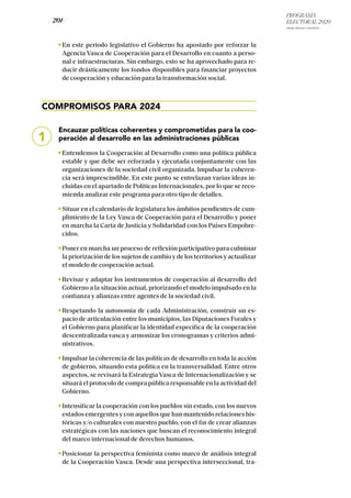 PROGRAMA
ELECTORAL 2020
ARABA, BIZKAIA Y GIPUZKOA
/ 201 /
En este periodo legislativo el Gobierno ha apostado por reforzar la
Agencia Vasca de Cooperación para el Desarrollo en cuanto a perso-
nal e infraestructuras. Sin embargo, esto se ha aprovechado para re-
ducir drásticamente los fondos disponibles para financiar proyectos
de cooperación y educación para la transformación social.
COMPROMISOS PARA 2024
Encauzar políticas coherentes y comprometidas para la coo-
peración al desarrollo en las administraciones públicas
Entendemos la Cooperación al Desarrollo como una política pública
estable y que debe ser reforzada y ejecutada conjuntamente con las
organizaciones de la sociedad civil organizada. Impulsar la coheren-
cia será imprescindible. En este punto se entrelazan varias ideas in-
cluidas en el apartado de Políticas Internacionales, por lo que se reco-
mienda analizar este programa para otro tipo de detalles.
Situar en el calendario de legislatura los ámbitos pendientes de cum-
plimiento de la Ley Vasca de Cooperación para el Desarrollo y poner
en marcha la Carta de Justicia y Solidaridad con los Países Empobre-
cidos.
Poner en marcha un proceso de reflexión participativo para culminar
la priorización de los sujetos de cambio y de los territorios y actualizar
el modelo de cooperación actual.
Revisar y adaptar los instrumentos de cooperación al desarrollo del
Gobierno a la situación actual, priorizando el modelo impulsado en la
confianza y alianzas entre agentes de la sociedad civil.
Respetando la autonomía de cada Administración, construir un es-
pacio de articulación entre los municipios, las Diputaciones Forales y
el Gobierno para planificar la identidad específica de la cooperación
descentralizada vasca y armonizar los cronogramas y criterios admi-
nistrativos.
Impulsar la coherencia de las políticas de desarrollo en toda la acción
de gobierno, situando esta política en la transversalidad. Entre otros
aspectos, se revisará la Estrategia Vasca de Internacionalización y se
situará el protocolo de compra pública responsable en la actividad del
Gobierno.
Intensificar la cooperación con los pueblos sin estado, con los nuevos
estados emergentes y con aquellos que han mantenido relaciones his-
tóricas y/o culturales con nuestro pueblo, con el fin de crear alianzas
estratégicas con las naciones que buscan el reconocimiento integral
del marco internacional de derechos humanos.
Posicionar la perspectiva feminista como marco de análisis integral
de la Cooperación Vasca. Desde una perspectiva interseccional, tra-
1
 