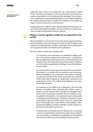 / 202 /
bajaremos para reforzar las propuestas que especialmente hagan
frente a la violencia machista y a las que garanticen los derechos se-
xuales y reproductivos y las condiciones de vida digna. En esta direc-
ción, asumiendo la responsabilidad política en las cadenas globales
de cuidado, promoveremos el análisis de su impacto en los países de
origen y la prevención de sus consecuencias.
Compartimos los 17 objetivos de la Agenda 2030 de las Naciones Uni-
das sobre el desarrollo sostenible y en este sentido nos compromete-
mos a erradicar toda manifestación de pobreza.
Integrar a nuevos agentes sociales en la cooperación al de-
sarrollo
Desde EH Bildu reconocemos la trayectoria de la Cooperación Vasca
descentralizada y queremos destacar el valor de todo el trabajo reali-
zado por las organizaciones sociales, especialmente en colaboración
de los agentes sociales y las instituciones académicas.
En este sentido consideramos fundamental:
		La creación de una estructura con voluntad de diálogo polí-
tico con los diversos agentes de cooperación y, creando para
ello un reglamento interno que refuerce el funcionamiento del
Consejo Vasco de Cooperación para el Desarrollo. El objetivo
será reforzar las capacidades de diálogo y toma de decisiones
de este ámbito.
		La priorización de la incorporación natural de los movimien-
tos sociales y/o entidades de la economía social transforma-
dora a las dinámicas de cooperación como sujetos estratégi-
cos para la transformación social, generando una reflexión
crítica sobre toda la agenda de cooperación. Defendemos su
participación activa y de calidad en las dinámicas de coope-
ración internacional.
		La asunción en las políticas de cooperación, del desarrollo
humano sostenible como estrategia para luchar contra la
pobreza, porque el desarrollo no puede ser entendido única-
mente como crecimiento económico. En este sentido, los fon-
dos públicos destinados a la cooperación para el desarrollo
se destinarán exclusivamente a entidades sin ánimo de lucro
relacionadas específicamente con las tareas de cooperación
para el desarrollo, tales como ONGDs, universidades, admi-
nistraciones públicas y demás entidades sociales, para la rea-
lización de actividades y proyectos.
		Promoveremos un Instituto para la difusión de la economía
social y el conocimiento cooperativista. Queremos compartir
con otros pueblos y ciudadanos y ciudadanas el conocimiento
y las buenas prácticas que ha acumulado nuestro pueblo.
2
¡TEJER!
COOPERACIÓN AL
DESARROLLO
 