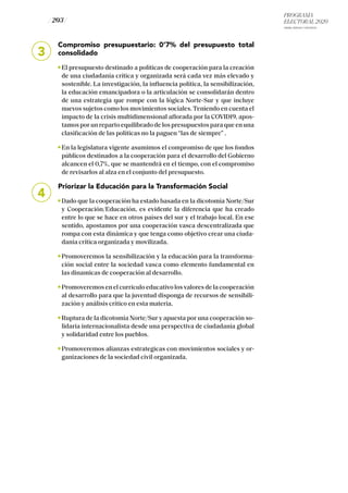 PROGRAMA
ELECTORAL 2020
ARABA, BIZKAIA Y GIPUZKOA
/ 203 /
3
Compromiso presupuestario: 0’7% del presupuesto total
consolidado
El presupuesto destinado a políticas de cooperación para la creación
de una ciudadanía crítica y organizada será cada vez más elevado y
sostenible. La investigación, la influencia política, la sensibilización,
la educación emancipadora o la articulación se consolidarán dentro
de una estrategia que rompe con la lógica Norte-Sur y que incluye
nuevos sujetos como los movimientos sociales. Teniendo en cuenta el
impacto de la crisis multidimensional aflorada por la COVID19, apos-
tamos por un reparto equilibrado de los presupuestos para que en una
clasificación de las políticas no la paguen “las de siempre” .
En la legislatura vigente asumimos el compromiso de que los fondos
públicos destinados a la cooperación para el desarrollo del Gobierno
alcancen el 0,7%, que se mantendrá en el tiempo, con el compromiso
de revisarlos al alza en el conjunto del presupuesto.
Priorizar la Educación para la Transformación Social
Dado que la cooperación ha estado basada en la dicotomía Norte/Sur
y Cooperación/Educación, es evidente la diferencia que ha creado
entre lo que se hace en otros países del sur y el trabajo local. En ese
sentido, apostamos por una cooperación vasca descentralizada que
rompa con esta dinámica y que tenga como objetivo crear una ciuda-
danía crítica organizada y movilizada.
Promoveremos la sensibilización y la educación para la transforma-
ción social entre la sociedad vasca como elemento fundamental en
las dinamicas de cooperación al desarrollo.
Promoveremos en el currículo educativo los valores de la cooperación
al desarrollo para que la juventud disponga de recursos de sensibili-
zación y análisis crítico en esta materia.
Ruptura de la dicotomía Norte/Sur y apuesta por una cooperación so-
lidaria internacionalista desde una perspectiva de ciudadanía global
y solidaridad entre los pueblos.
Promoveremos alianzas estrategicas con movimientos sociales y or-
ganizaciones de la sociedad civil organizada.
4
 