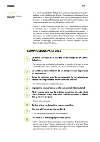 / 206 /
ni la renovación de la ley de Deportes, necesarias para la nueva estra-
tegia de la actividad física y deporte. Es por lo que el Gobierno Vasco
no adquiere el liderazgo deportivo ante los diferentes agentes depor-
tivos, por su incapacidad de establecer normativas referenciales.Yen
consecuencia aumentan las diferencias territoriales.
Carencia de estrategia deportiva. Sin tener en cuenta las aficiones,
la práctica … de la sociedad vasca, la estrategia deportiva del Go-
bierno se orienta especialmente en la organización de grandes es-
pectáculos, eventos deportivos a nivel internacional. Dejando des-
amparadas las competiciones deportivas locales y condenando a
menudo a su desaparición, ejemplo de ello son las competiciones
ciclistas. Por ejemplo: Emakumeen Bira, subida a Urkiola, Llodio,
Amorebieta, Getxo, Ordizia …
COMPROMISOS PARA 2024
Ubicar la Dirección de Actividad Física y Deporte en Lehen-
dakaritza
Para impregnar a todas las políticas de la filosofía de la vida activa y
saludable. Para situar la buena vida de las personas en el centro.
Desarrollo y consolidación de las competencias deportivas
en su conjunto.
Tomar la iniciativa para la participación de las selecciones
vascas en campeonatos internacionales oficiales
En colaboración con las Federaciones.
Impulsar la colaboración con la comunidad internacional.
Abrir cauces para que la práctica deportiva de alto nivel,
tanto femenina como masculina, visibilicen nuestra identi-
dad y valores de país
A nivel internacional.
Definir el marco deportivo vasco específico.
Ejecutar el Plan de Acción de 2014
Una vez realizada la actualización necesaria.
Desarrollar la estrategia para vida activa:
Vamos a convertir Lehendakaritza en la referencia de la ciudadanía
para la vida activa. Vamos a ubicar la dirección de la actividad física
y el deporte desde la presidencia para que la máxima responsable de
gobierno sea un referente de la vida activa.
5
6
7
8
1
2
3
4
¡TEJER!
ACTIVIDAD FÍSICA Y
DEPORTE
 