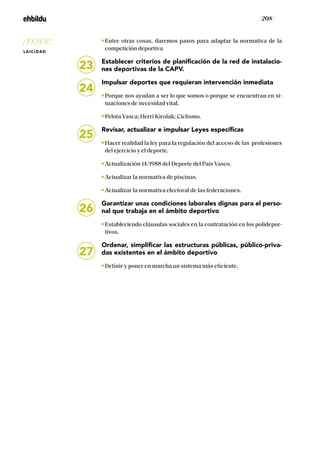 / 208 /
Entre otras cosas, daremos pasos para adaptar la normativa de la
competición deportiva
Establecer criterios de planificación de la red de instalacio-
nes deportivas de la CAPV.
Impulsar deportes que requieran intervención inmediata
Porque nos ayudan a ser lo que somos o porque se encuentran en si-
tuaciones de necesidad vital.
Pelota Vasca; Herri Kirolak; Ciclismo.
Revisar, actualizar e impulsar Leyes específicas
Hacer realidad la ley para la regulación del acceso de las profesiones
del ejercicio y el deporte.
Actualización 14/1988 del Deporte del País Vasco.
Actualizar la normativa de piscinas.
Actualizar la normativa electoral de las federaciones.
Garantizar unas condiciones laborales dignas para el perso-
nal que trabaja en el ámbito deportivo
Estableciendo cláusulas sociales en la contratación en los polidepor-
tivos.
Ordenar, simplificar las estructuras públicas, público-priva-
das existentes en el ámbito deportivo
Definir y poner en marcha un sistema más eficiente.
23
24
25
26
27
¡TEJER!
LAICIDAD
 