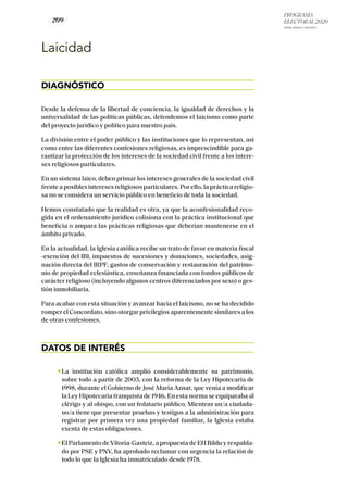 PROGRAMA
ELECTORAL 2020
ARABA, BIZKAIA Y GIPUZKOA
/ 209 /
Laicidad
DIAGNÓSTICO
Desde la defensa de la libertad de conciencia, la igualdad de derechos y la
universalidad de las políticas públicas, defendemos el laicismo como parte
del proyecto jurídico y político para nuestro país.
La división entre el poder público y las instituciones que lo representan, así
como entre las diferentes confesiones religiosas, es imprescindible para ga-
rantizar la protección de los intereses de la sociedad civil frente a los intere-
ses religiosos particulares.
En un sistema laico, deben primar los intereses generales de la sociedad civil
frente a posibles intereses religiosos particulares. Por ello, la práctica religio-
sa no se considera un servicio público en beneficio de toda la sociedad.
Hemos constatado que la realidad es otra, ya que la aconfesionalidad reco-
gida en el ordenamiento jurídico colisiona con la práctica institucional que
beneficia o ampara las prácticas religiosas que deberían mantenerse en el
ámbito privado.
En la actualidad, la Iglesia católica recibe un trato de favor en materia fiscal
-exención del IBI, impuestos de sucesiones y donaciones, sociedades, asig-
nación directa del IRPF, gastos de conservación y restauración del patrimo-
nio de propiedad eclesiástica, enseñanza financiada con fondos públicos de
carácter religioso (incluyendo algunos centros diferenciados por sexo) o ges-
tión inmobiliaria.
Para acabar con esta situación y avanzar hacia el laicismo, no se ha decidido
romper el Concordato, sino otorgar privilegios aparentemente similares a los
de otras confesiones.
DATOS DE INTERÉS
La institución católica amplió considerablemente su patrimonio,
sobre todo a partir de 2003, con la reforma de la Ley Hipotecaria de
1998, durante el Gobierno de José María Aznar, que venía a modificar
la Ley Hipotecaria franquista de 1946. En esta norma se equiparaba al
clérigo y al obispo, con un fedatario público. Mientras un/a ciudada-
no/a tiene que presentar pruebas y testigos a la administración para
registrar por primera vez una propiedad familiar, la Iglesia estaba
exenta de estas obligaciones.
El Parlamento deVitoria-Gasteiz, a propuesta de EH Bildu y respalda-
do por PSE y PNV, ha aprobado reclamar con urgencia la relación de
todo lo que la Iglesia ha inmatriculado desde 1978.
 