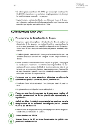 PROGRAMA
ELECTORAL 2020
ARABA, BIZKAIA Y GIPUZKOA
/ 21 /
1
2
3
4
5
El último gran acuerdo es del 2009, que se recogió en el decreto
83/2010. Desde entonces no ha habido ningún gran acuerdo. Los que
ha habido son muy puntuales y pequeños.
Según los datos oficiales facilitados por el Consejo Vasco de Relacio-
nes Laborales, ya hay más trabajadorxs situadxs bajo los convenios
estatales que bajo los territoriales de la CAPV.
COMPROMISOS PARA 2024
Presentar la ley de Consolidación del Empleo.
En primer lugar, aflorar plazas estructurales. Se deberá realizar un
diagnóstico de los puestos sin código, identificar y aprobarlo en la
mesa general (para todo el sector público, dependiente del Gobierno –
Mesa General) para determinar el número de puestos públicos a con-
solidar.
Procede aprobar las dotaciones presupuestarias necesarias para los
procesos selectivos de todos los cuerpos, escalas, especialidades y
demás.
Iniciar procesos de consolidación de empleo de grupos y subgrupos
de clasificación en ámbitos con alta tasa de temporalidad, con por-
centajes elevados, con posibilidad de incorporación de más de un
turno y con accesos específicos en algunas categorías. Aprobación
de procedimientos especiales para el reconocimiento de la consolida-
ción de los interinos de larga duración.
Presentar una ley para establecer cláusulas sociales en la
contratación pública -servicios, obras, suministros.
Para hacer frente a la precariedad. Para garantizar un servicio de ca-
lidad.
Responsabilidad social en la contratación pública.
Puesta en marcha de una área de trabajo para realizar el
cambio generacional de forma planificada, normalizada y
equilibrada.
Definir un Plan Estratégico que recoja las medidas para la
recuperación de los derechos restringidos por el Decreto
9/2012, de 31 de enero
Presentación de un proyecto de ley para el pago de la deuda del profe-
sorado jubilado voluntario de Muface.
Salario mínimo de 1200€
Semana laboral de 35 horas en la contratación pública de-
pendiente del Gobierno.6
 
