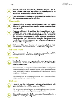 PROGRAMA
ELECTORAL 2020
ARABA, BIZKAIA Y GIPUZKOA
/ 211 /
8
9
10
11
12
13
14
Utilizar para fines públicos el patrimonio religioso de in-
terés cultural o histórico restaurado con fondos públicos en
función de la subvención pública recibida.
Crear anualmente un registro público del patrimonio histó-
rico-artístico en poder de las iglesias.
Financiación
Presentación de la norma correspondiente para que las en-
tidades de carácter religioso queden amparadas por el de-
recho privado.
Presentar al Estado la solicitud de derogación de la Ley
48/2002, de mecenazgo, así como el resto de medidas
que promuevan la discriminación positiva hacia las iglesias
(IBI, Impuesto sobre Construcciones y Obras, Sociedades,
Transmisiones, etc.). Eliminando todas las discriminaciones
económicas que han provocado que la Iglesia se haya acogi-
do a medidas no generales.
Activar medidas para eliminar subvenciones públicas desti-
nadas directa o indirectamente a confesiones religiosas.
Violencia sexual
Promover recursos de apoyo a las personas que han sufrido
violencia sexual o pederastia en las iglesias.
Educación
Aprobar las normas correspondientes para garantizar que
el itinerario educativo oficial se realiza de acuerdo con los
criterios de laicidad.
Paulatinamente, se van poniendo en marcha medidas de denegación
de subvenciones a centros con ideas propias, especialmente en aque-
llos centros que se encuentran en situación de exclusión por motivos
religiosos o de género.
Garantizando que la enseñanza religiosa y el adoctrinamiento religio-
so queden fuera del horario escolar.
Símbolos
Poner en marcha medidas para eliminar el simbolismo reli-
gioso de todos los edificios y actos públicos.
No permitiendo actos religiosos en espacios públicos: colegios, uni-
versidades, centros de salud, prisiones, juzgados, etc.
Eliminación retroactiva de los honores civiles destinados a
símbolos o ideologías religiosas.
6
7
 