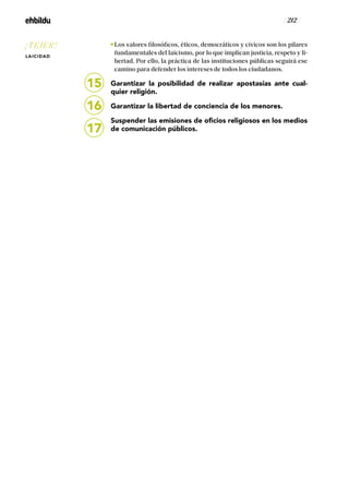 / 212 /
Los valores filosóficos, éticos, democráticos y cívicos son los pilares
fundamentales del laicismo, por lo que implican justicia, respeto y li-
bertad. Por ello, la práctica de las instituciones públicas seguirá ese
camino para defender los intereses de todos los ciudadanos.
Garantizar la posibilidad de realizar apostasías ante cual-
quier religión.
Garantizar la libertad de conciencia de los menores.
Suspender las emisiones de oficios religiosos en los medios
de comunicación públicos.
15
16
17
¡TEJER!
LAICIDAD
 