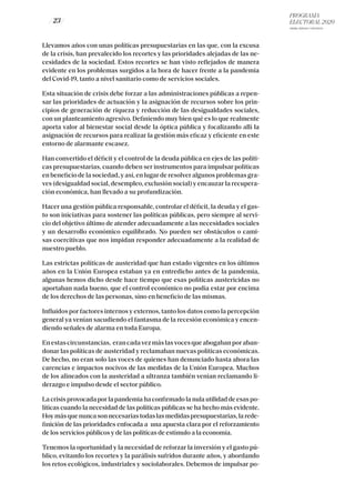 PROGRAMA
ELECTORAL 2020
ARABA, BIZKAIA Y GIPUZKOA
/ 23 /
Llevamos años con unas políticas presupuestarias en las que, con la excusa
de la crisis, han prevalecido los recortes y las prioridades alejadas de las ne-
cesidades de la sociedad. Estos recortes se han visto reflejados de manera
evidente en los problemas surgidos a la hora de hacer frente a la pandemia
del Covid-19, tanto a nivel sanitario como de servicios sociales.
Esta situación de crisis debe forzar a las administraciones públicas a repen-
sar las prioridades de actuación y la asignación de recursos sobre los prin-
cipios de generación de riqueza y reducción de las desigualdades sociales,
con un planteamiento agresivo. Definiendo muy bien qué es lo que realmente
aporta valor al bienestar social desde la óptica pública y focalizando allí la
asignación de recursos para realizar la gestión más eficaz y eficiente en este
entorno de alarmante escasez.
Han convertido el déficit y el control de la deuda pública en ejes de las políti-
cas presupuestarias, cuando deben ser instrumentos para impulsar políticas
en beneficio de la sociedad, y así, en lugar de resolver algunos problemas gra-
ves (desigualdad social, desempleo, exclusión social) y encauzar la recupera-
ción económica, han llevado a su profundización.
Hacer una gestión pública responsable, controlar el déficit, la deuda y el gas-
to son iniciativas para sostener las políticas públicas, pero siempre al servi-
cio del objetivo último de atender adecuadamente a las necesidades sociales
y un desarrollo económico equilibrado. No pueden ser obstáculos o cami-
sas coercitivas que nos impidan responder adecuadamente a la realidad de
nuestro pueblo.
Las estrictas políticas de austeridad que han estado vigentes en los últimos
años en la Unión Europea estaban ya en entredicho antes de la pandemia,
algunas hemos dicho desde hace tiempo que esas políticas austericidas no
aportaban nada bueno, que el control económico no podía estar por encima
de los derechos de las personas, sino en beneficio de las mismas.
Influidos por factores internos y externos, tanto los datos como la percepción
general ya venían sacudiendo el fantasma de la recesión económica y encen-
diendo señales de alarma en toda Europa.
Enestascircunstancias, erancadavezmáslasvocesqueabogabanporaban-
donar las políticas de austeridad y reclamaban nuevas políticas económicas.
De hecho, no eran solo las voces de quienes han denunciado hasta ahora las
carencias e impactos nocivos de las medidas de la Unión Europea. Muchos
de los alineados con la austeridad a ultranza también venían reclamando li-
derazgo e impulso desde el sector público.
La crisis provocada por la pandemia ha confirmado la nula utilidad de esas po-
líticas cuando la necesidad de las políticas públicas se ha hecho más evidente.
Hoymásquenuncasonnecesariastodaslasmedidaspresupuestarias,larede-
finición de las prioridades enfocada a una apuesta clara por el reforzamiento
de los servicios públicos y de las políticas de estímulo a la economía.
Tenemos la oportunidad y la necesidad de reforzar la inversión y el gasto pú-
blico, evitando los recortes y la parálisis sufridos durante años, y abordando
los retos ecológicos, industriales y sociolaborales. Debemos de impulsar po-
 