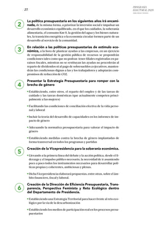 PROGRAMA
ELECTORAL 2020
ARABA, BIZKAIA Y GIPUZKOA
/ 25 /
2
3
4
5
6
La política presupuestaria en los siguientes años irá encami-
nada, de la misma forma, a priorizar la inversión social e impulsar un
desarrollo económico equilibrado, en el que los cuidados, la soberanía
alimentaria, el consumo Km 0, la gestión del agua y los bienes natura-
les, la transición energética o la economía circular formen parte de un
desarrollo al servicio de la comunidad.
En relación a las políticas presupuestarias de estímulo eco-
nómico, a la hora de plantear ayudas a las empresas, en un ejercicio
de responsabilidad de la gestión pública de recursos se propondrán
condiciones tales como que no podran tener filiales registradas en pa-
raisos fiscales, mientras no se restituyan las ayudas no procederán al
reparto de dividendos ni al pago de sobresueldos a ejecutivos, manten-
drán las condicionas dignas a las y los trabajadores y adoptarán com-
promisos de reducción de CO2.
Presentar la Estrategia Presupuestaria para romper con la
brecha de género
Estableciendo, entre otros, el reparto del empleo y de las tareas de
cuidado y las tareas domésticas (que actualmente competen princi-
palmente a las mujeres)
Facilitando las condiciones de conciliación efectiva de la vida perso-
nal y laboral
Incluir la teoría del desarrollo de capacidades en los informes de im-
pacto de género
Adecuando la normativa presupuestaria para valorar el impacto de
género
Estableciendo medidas contra la brecha de género implantadas de
forma transversal en todos los programas y partidas
Creación de la Vicepresidencia para la soberanía económica.
Llevando a la primera línea del debate y la acción política, desde el li-
derazgo y el impulso público necesario, la necesidad de ir asumiendo
poco a poco todos los instrumentos necesarios para desarrollar polí-
ticas propias y coherentes, ambiciosas y plenas.
DichaVicepresidencia elaborará propuestas, entre otras, sobre el ám-
bito financiero, fiscal y laboral.
Creación de la Dirección de Eficiencia Presupuestaria, Trans-
parencia, Perspectiva Feminista y Reto Ecológico dentro
del Departamento de Presidencia.
Estableciendo una EstrategiaTerritorial para hacer frente al reto eco-
lógico por la vía de la descarbonización
Estableciendo los medios de participación real en los procesos presu-
puestarios
 
