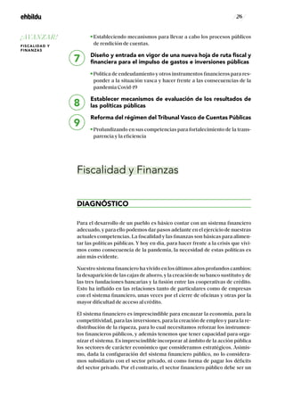 / 26 /
Estableciendo mecanismos para llevar a cabo los procesos públicos
de rendición de cuentas.
Diseño y entrada en vigor de una nueva hoja de ruta fiscal y
financiera para el impulso de gastos e inversiones públicas
Política de endeudamiento y otros instrumentos financieros para res-
ponder a la situación vasca y hacer frente a las consecuencias de la
pandemia Covid-19
Establecer mecanismos de evaluación de los resultados de
las políticas públicas
Reforma del régimen del Tribunal Vasco de Cuentas Públicas
Profundizando en sus competencias para fortalecimiento de la trans-
parencia y la eficiencia
Fiscalidad y Finanzas
DIAGNÓSTICO
Para el desarrollo de un pueblo es básico contar con un sistema financiero
adecuado, y para ello podemos dar pasos adelante en el ejercicio de nuestras
actuales competencias. La fiscalidad y las finanzas son básicas para alimen-
tar las políticas públicas. Y hoy en día, para hacer frente a la crisis que vivi-
mos como consecuencia de la pandemia, la necesidad de estas políticas es
aún más evidente.
Nuestro sistema financiero ha vivido en los últimos años profundos cambios:
la desaparición de las cajas de ahorro, y la creación de su banco sustituto y de
las tres fundaciones bancarias y la fusión entre las cooperativas de crédito.
Esto ha influido en las relaciones tanto de particulares como de empresas
con el sistema financiero, unas veces por el cierre de oficinas y otras por la
mayor dificultad de acceso al crédito.
El sistema financiero es imprescindible para encauzar la economía, para la
competitividad, para las inversiones, para la creación de empleo y para la re-
distribución de la riqueza, para lo cual necesitamos reforzar los instrumen-
tos financieros públicos, y además tenemos que tener capacidad para orga-
nizar el sistema. Es imprescindible incorporar al ámbito de la acción pública
los sectores de carácter económico que consideramos estratégicos. Asimis-
mo, dada la configuración del sistema financiero público, no lo considera-
mos subsidiario con el sector privado, ni como forma de pagar los déficits
del sector privado. Por el contrario, el sector financiero público debe ser un
7
8
9
¡AVANZAR!
FISCALIDAD Y
FINANZAS
 