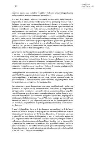 PROGRAMA
ELECTORAL 2020
ARABA, BIZKAIA Y GIPUZKOA
/ 27 /
elemento tractor para socializar el crédito y el ahorro, la inversión productiva
y el apoyo tanto a empresas como a particulares.
A la hora de responder a las necesidades de nuestro tejido socioeconómico,
en general, es necesario responder con políticas públicas pensadas y dise-
ñadas en nuestro país, que permitan destinar el ahorro a la inversión en la
producción de nuestro país y a las necesidades sociales, siguiendo criterios
éticos y centrados no sólo en las personas, sino también en las pequeñas y
medianas empresas arraigadas en nuestros territorios. Así las cosas, el Ins-
tituto Vasco de Finanzas debe ganar protagonismo en la financiación de los
agentes económicos que conforman el tejido económico, especialmente para
garantizar las fuentes de financiación de las pequeñas y medianas empresas,
que están siendo fuertemente golpeadas por la crisis que vivimos, para lo que
debe garantizarse la capacidad de acceso a fondos en los mercados interna-
cionales. Para garantizar una financiación justa a las familias sobre la base
de la futura creación de la banca pública vasca.
Cada vez son más las decisiones que se toman a nivel europeo que inciden en
el nuestro, y la necesidad de poner en valor nuestra autonomía, especialmen-
te en materia fiscal y financiera, es evidente para que nuestra voz se escu-
che directamente en los ámbitos de decisión europeos. Debemos tener como
objetivo asegurar la presencia directa en foros como Ecofin en Europa, sin
intermediarios del Estado; con intercambios directos de información en la lu-
cha contra el fraude o con la exposición y defensa de nuestra propia posición
en el debate y diseño de determinados impuestos.
Las importantes necesidades sociales y económicas derivadas de la pande-
mia COVID-19 han generado la necesidad de movilizar una gran cantidad de
recursos públicos y privados en un contexto de caída de ingresos fiscales sin
precedentes en la historia reciente. Las necesidades de gasto público no se
corresponden con los ingresos fiscales previstos.
Esta situación requiere la puesta en marcha de medidas fiscales audaces y
profundas. La aplicación de medidas fiscales adicionales y excepcionales
para garantizar los recursos suficientes para la implementación de las políti-
cas públicas que necesitamos con urgencia es imprescindible. Junto al nece-
sario debate sobre una fiscalidad más progresiva y equitativa, se propone la
implantación de la denominadaTasa COVID, como recargo, que supondrá un
incremento temporal, parcial pero significativo, de los tipos impositivos de
las personas y empresas con mayor capacidad económica en estos impues-
tos directos.
A través de la política fiscal se define la mayor parte del ingreso de la Admi-
nistración pública. Aunque la mayor parte de las competencias en materia
tributaria corresponden a los Territorios Históricos, el Gobierno Vasco es
responsable en materias de vital importancia para la ciudadanía. A pesar de
esta responsabilidad, el Gobierno no ha tenido un mayor protagonismo en la
elaboración e implementación de las políticas fiscales, y no se ha cumplido
el objetivo de dar una respuesta adecuada a las necesidades y derechos de la
ciudadanía afectada por cada Administración, que también tiene posibilida-
des en el ámbito de la política fiscal, desarrollando, entre otras, la fiscalidad
verde para hacer frente al reto ecológico.
 