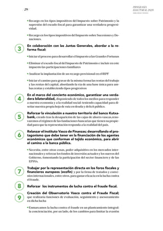 PROGRAMA
ELECTORAL 2020
ARABA, BIZKAIA Y GIPUZKOA
/ 29 /
3
4
5
6
7
8
9
Recargo en los tipos impositivos del Impuesto sobre Patrimonio y la
supresión del escudo fiscal para garantizar una verdadera progresi-
vidad.
Recargo en los tipos impositivos del Impuesto sobre Sucesiones y Do-
naciones.
En colaboración con las Juntas Generales, abordar a la re-
forma fiscal:
Iniciar el proceso para desarrollar el Impuesto a las Grandes Fortunas
Eliminar el escudo fiscal del Impuesto de Patrimonio e incluir en este
impuesto las participaciones familiares
Analizar la implantación de un recargo provisional en el IRPF
Iniciar el camino para gravar de la misma forma las rentas del trabajo
y las rentas del capital, abordando la vía de una base única para am-
bas rentas y estableciendo tipos progresivos
En el marco del concierto económico, garantizar una verda-
dera bilateralidad, disponiendo de todos los medios para responder
a nuestra economia y a la realidad social: teniendo capacidad para di-
señar nuestra propia hoja de ruta en deuda y deficit público.
Reforzar la vinculación a nuestro territorio del banco Kutxa-
bank, creado tras la desaparición de las cajas de ahorro vascas,reno-
varemos el régimen de las fundaciones bancarias que tienen su propie-
dad para que la representación responda a la realidad del país.
Relanzar el Instituto Vasco de Finanzas; desarrollando el pro-
tagonismo que debe tener en la financiación de los agentes
económicos que conforman el tejido económico, para abrir
el camino a la banca pública.
Necesita, entre otras cosas, poder adquisitivo en los mercados inter-
nacionales y reforzar los fondos de inversión actuales y los nuevos del
Gobierno, fomentando la participación del sector financiero y de las
EPSVs.
Trabajar por la representación directa en los foros fiscales y
financieros europeos (ecofin) y por la firma de tratados y conve-
nios internacionales, entre otros, para ganar eficacia en la lucha contra
el fraude.
Reforzar los instrumentos de lucha contra el fraude fiscal.
Creación del Observatorio Vasco contra el Fraude Fiscal;
que realizaría funciones de evaluación, seguimiento y asesoramiento
en dicha lucha
Enmarcamos la lucha contra el fraude en un planteamiento integral:
la concienciación, por un lado, de los cambios para limitar la evasión
 