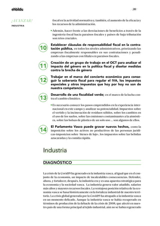 / 30 /
fiscal en la actividad normativa y, también, el aumento de la eficacia y
los recursos de la administración.
Además, hacer frente a las desviaciones de beneficios a través de la
ingeniería fiscal hacia paraísos fiscales y países de baja tributación
son retos cruciales.
Establecer cláusulas de responsabilidad fiscal en la contra-
tación pública, en todos los niveles administrativos, priorizando las
empresas fiscalmente responsables en sus contrataciones y penali-
zando a las empresas con filiales en paraisos fiscales.
Creación de un grupo de trabajo en el OCT para analizar el
impacto del género en la política fiscal y diseñar medidas
contra la brecha de género
Trabajar en el marco del concierto económico para conse-
guir la soberanía fiscal para regular el IVA, los impuestos
especiales y otros impuestos que hoy por hoy no son de
nuestra competencia.
Desarrollo de una fiscalidad verde; en el marco de la lucha con-
tra el cambio climático.
Es necesario conocer los pasos emprendidos en la experiencia inter-
nacional en este campo y analizar su potencialidad. Impuestos sobre
el vertido y la incineración de residuos sólidos, sobre los cambios en
el uso de los suelos, sobre las emisiones contaminantes a la atmósfe-
ra, sobre las bolsas de plástico de un solo uso … son algunos de ellos.
El Parlamento Vasco puede gravar nuevos hechos, como la
imposición sobre los activos no productivos de las personas jurídi-
cas-imposicion sobre bienes de lujo-, los impuestos sobre las bebidas
azucaradas y la comida rápida.
Industria
DIAGNÓSTICO
La crisis de la Covid19 ha generado en la industria vasca, al igual que en el con-
junto de la economía, un impacto de incalculables consecuencias. Defender,
ahora, y fortalecer, después, Ia industria era y es una apuesta estratégica para
la economía y la sociedad vasca. La industria genera valor añadido, salarios
más altos y mayores recursos fiscales. La ventajosa posición relativa de la eco-
nomía vasca se basa históricamente en la fortaleza industrial de nuestro terri-
torio. La crisis global generada por la Covid19 ha atrapado a la industria vasca
en un momento delicado. Aunque la industria vasca se había recuperado en
términos de producción de la debacle de la crisis de 2008, que afectó en nues-
tro país de una forma principal al tejido industrial, aún no se había regenerado
13
14
10
11
12
¡AVANZAR!
INDUSTRIA
 