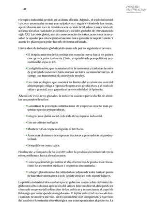 PROGRAMA
ELECTORAL 2020
ARABA, BIZKAIA Y GIPUZKOA
/ 31 /
el empleo industrial perdido en la última década. Además, el tejido industrial
vasco se encontraba en una encrucijada entre seguir viviendo de las rentas,
aprovechando una inercia histórica cada vez más débil, o hacer un ejercicio de
adecuación a las realidades económicas y sociales globales de este avanzado
siglo XXI. La crisis global, aún de consecuencias inciertas, acrecienta la nece-
sidad de apostar por esta segunda vía como única garantía de supervivencia.Y
acorta los plazos para poder hacerlo de forma adecuada.
Hasta ahora la industria global estaba marcada por los siguientes vectores:
El desplazamiento de la producción manufacturera hacia los países
emergentes, principalmente China, y la pérdida de peso político y eco-
nómico del espacio UE.
La digitalización, que desmaterializa la economía y traslada el centro
de gravedad económico hacia nuevos sectores no manufactureros, al
tiempo que transforma el concepto de empleo.
La crisis ecológica, que muestra los límites del crecimiento material
al tiempo que obliga a repensar los procesos productivos, y el modo de
vida en general, para garantizar la sostenibilidad del planeta.
Además de estos retos globales, la industria vasca en particular ha de afron-
tar sus propios desafíos:
Garantizar la presencia internacional de empresas mucho más pe-
queñas que sus competidoras.
Integrar una visión social en la vida de la empresa industrial.
Dar un salto tecnológico.
Mantener a las empresas ligadas al territorio.
Aumentar el número de empresas tractoras y generadoras de produc-
to final.
Desquilibrios comarcales.
Finalmente, el impacto de la Covid19 sobre la producción industrial revela
otros problemas, hasta ahora latentes:
La incapacidad de garantizar el abastecimiento de productos críticos,
como los elementos médicos o de protección sanitaria.
La hiper-globalización ha estirado las cadenas de valor hasta el punto
de hacerlas vulnerables a todo tipo de crisis en todo tipo de lugares.
La política industrial desarrollada por el gobierno vasco en la(s) última(s) le-
gislatura(s) ha sido una aplicación del laissez faire neoliberal, delegando en
el mundo empresarial la dirección de las políticas y renunciando al papel de
liderazgo que corresponde a un gobierno. El tejido industrial vasco está fun-
cionando de manera inercial, sin visión ni dirección compartida, y huérfano
del análisis y la orientación estratégica que corresponderían al gobierno. La
 