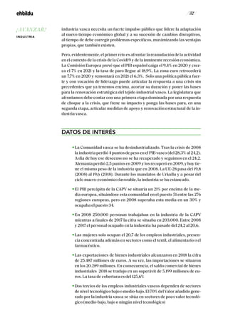 / 32 /
industria vasca necesita un fuerte impulso público que lidere la adaptación
al nuevo tiempo económico global y a su sucesión de cambios disruptivos,
al tiempo de debe corregir problemas específicos, maximizando las ventajas
propias, que también existen.
Pero, evidentemente, el primer reto es afrontar la reanudación de la actividad
en el contexto de la crisis de la Covid19 y de la inminente recesión económica.
La Comisión Europea prevé que el PIB español caiga el 9,4% en 2020 y crez-
ca el 7% en 2021 y la tasa de paro llegue al 18,9%. La zona euro retrocederá
un 7,7% en 2020 y remontará en 2021 el 6,3%. Solo una política pública fuer-
te y con vocación de liderazgo puede articular la respuesta a una crisis sin
precedentes que ya tenemos encima, acortar su duración y poner las bases
para la renovación estratégica del tejido industrial vasco. La legislatura que
afrontamos debe contar con una primera etapa dominada por una respuesta
de choque a la crisis, que frene su impacto y ponga las bases para, en una
segunda etapa, articular medidas de apoyo y renovación estructural de la in-
dustria vasca.
DATOS DE INTERÉS
La Comunidad vasca se ha desindustrializado. Tras la crisis de 2008
la industria perdió 4 puntos de peso en el PIB vasco (del 28,3% al 24,2).
A día de hoy ese descenso no se ha recuperado y seguimos en el 24,2.
Alemania perdió 2,5 puntos en 2009 y los recuperó en 2009, y hoy tie-
ne el mismo peso de la industria que en 2008. La UE-28 pasa del 19,8
(2008) al 19,6 (2018). Durante los mandatos de Urkullu y a pesar del
ciclo macro-económico favorable, la industria se ha estancado.
El PIB percápita de Ia CAPV se situaría un 21% por encima de Ia me-
dia europea, situándose esta comunidad en el puesto 51 entre las 276
regiones europeas, pero en 2008 superaba esta media en un 30% y
ocupaba el puesto 34.
En 2008 250.000 personas trabajaban en la industria de la CAPV
mientras a finales de 2017 la cifra se situaba en 203.000. Entre 2008
y 2017 el personal ocupado en la industria ha pasado del 24,2 al 20,6.
Las mujeres solo ocupan el 20,7 de los empleos industriales, presen-
cia concentrada además en sectores como el textil, el alimentario o el
farmacéutico.
Las exportaciones de bienes industriales alcanzaron en 2018 la cifra
de 25.487 millones de euros. A su vez, las importaciones se situaron
en los 20.289 millones. En consecuencia, el saldo comercial de bienes
industriales 2018 se tradujo en un superávit de 5.199 millones de eu-
ros. La tasa de cobertura es del 125,6%
Dos tercios de los empleos industriales vascos dependen de sectores
de nivel tecnológico bajo o medio-bajo. El 70% delValor añadido gene-
rado por la industria vasca se sitúa en sectores de poco valor tecnoló-
gico (medio-bajo, bajo o ningún nivel tecnológico)
¡AVANZAR!
INDUSTRIA
 