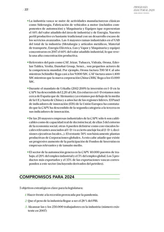 PROGRAMA
ELECTORAL 2020
ARABA, BIZKAIA Y GIPUZKOA
/ 33 /
La industria vasca se nutre de actividades manufactureras clásicas
como Siderurgia, Fabricación de vehículos a motor (incluidos com-
ponentes de automoción) y Maquinaria y Equipos (que representan
el 44% del valor añadido del área de industria) y de Energía. Nuestro
perfil productivo es bastante tradicional con un desarrollo escaso de
los servicios avanzados. Las 4 mayores ramas industriales en el VAB
del total de la industria (Metalurgia y artículos metálicos, Material
de transporte, Energía Eléctrica, Gas y Vapor y Maquinaria y equipo)
concentraron en 2017 el 60% del valor añadido industrial, lo que reve-
la una alta concentración productiva.
Referentes del país como CAF, Irizar, Tubacex, Vidrala, Orona, Eder-
lan Taldea, Veolia, Danobat Group, Sener… son pequeños actores de
la competencia mundial. Por ejemplo, Orona factura 700 M € al año
mientras Schindler llega casi a los 9.000 M€. CAF factura unos 1.400
M€ mientras que la nueva corporación China CRRC llega a los 13.000
M€.
Durante el mandato de Urkullu (2012-2019) la inversión en I+D en Ia
CAPV ha descendido del 2,20 al 1,86. En esfuerzo en I+D estamos más
cerca de España que de Alemania y ya estamos por debajo de la media
de la UE y hasta de China y a años luz de Ias regiones líderes. El Panel
de indicadores de innovación (EIS) de la Unión Europea ha constata-
do que la CAPV ha descendido de la segunda categoría a la tercera en
sus indicadores de innovación.
De las 20 mayores empresas industriales de la CAPV sólo 6 son califi-
cables como de capacidad real de decisión local, de ellas 5 del entorno
de la economía social, otras 4 pueden definirse como con vínculos lo-
calesrelevantesasociadosalI+D+ioaciertoanclajelocal(I+D+i,deci-
siones ejecutivas locales…). El restante 50% son básicamente plantas
productivas de Corporaciones globales. A esto cabe añadir que existe
un progresivo aumento de la participación de Fondos de Inversión en
empresas relevantes y de tamaño medio.
El sector de la automoción genera en la CAPV 40.000 puestos de tra-
bajo, el 20% del empleo industrial y el 5% del empleo global. Los 5 pro-
ductos más exportados y el 35% de las exportaciones vascas corres-
ponden a este sector (incluyendo derivados del petróleo).
COMPROMISOS PARA 2024
5 objetivos estratégicos clave para la legislatura:
1. Hacer frente a la recesión provocada por la pandemia.
2. Que el peso de la industria llegue a ser el 28 % del PIB.
3. Alcanzar las y los 250.000 trabajadores en la industria (número exis-
tente en 2007)
 