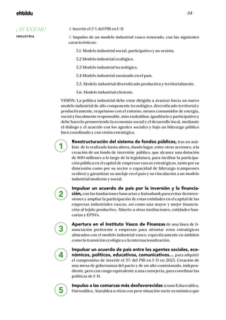 / 34 /
4. Invertir el 3 % del PIB en I+D
5. Impulso de un modelo industrial vasco renovado, con las siguientes
características:
5.1. Modelo industrial social, participativo y no sexista.
5.2 Modelo industrial ecológico.
5.3 Modelo industrial tecnológico.
5.4 Modelo industrial enraizado en el país.
5.5. Modelo industrial diversificado productiva y territorialmente.
5.6. Modelo industrial eficiente.
VISIÓN: La política industrial debe estar dirigida a avanzar hacia un nuevo
modelo industrial de alto componente tecnológico, diversificado territorial y
productivamente, respetuoso con el entorno, menos consumidor de energía,
social y fiscalmente responsable, más euskaldun, igualitario y participativo y
debe hacerlo promoviendo la economía social y el desarrollo local, mediante
el diálogo y el acuerdo con los agentes sociales y bajo un liderazgo público
bien coordinado y con visión estratégica.
Reestructuración del sistema de fondos públicos, tras un aná-
lisis de lo realizado hasta ahora, dando lugar, entre otras acciones, a la
creación de un fondo de inversión público, que alcance una dotación
de 800 millones a lo largo de la legislatura, para facilitar la participa-
ción pública en el capital de empresas vascas estratégicas, tanto por su
dimensión como por su sector o capacidad de liderazgo (campeones
ocultos) y garantizar su anclaje en el país y su vinculación a un modelo
industrial moderno y social.
Impulsar un acuerdo de país por la inversión y la financia-
ción, con las fundaciones bancarias y Kutxabank para evitar desinver-
siones y ampliar la participación de estas entidades en el capital de las
empresas industriales vascas, así como una mayor y mejor financia-
ción al tejido productivo. Abierto a otras instituciones, entidades ban-
carias y EPSVs.
Apertura en el Instituto Vasco de Finanzas de una línea de fi-
nanciación preferente a empresas para afrontar retos estratégicos
alineados con el modelo industrial vasco, específicamente en ámbitos
como la transición ecológica o la internacionalización.
Impulsar un acuerdo de país entre los agentes sociales, eco-
nómicos, políticos, educativos, comunicativos… para adquirir
el compromiso de invertir el 3% del PIB en I+D en 2025. Creación de
una mesa de gobernanza del pacto y de un alto comisionado, indepen-
diente, pero con rango equivalente a una consejería, para coordinar las
políticas de I+D.
Impulso a las comarcas más desfavorecidas (comoEzkerraldea,
Oarsoaldea, Aiaraldea u otras con peor situación socio-económica que
1
2
3
4
5
¡AVANZAR!
INDUSTRIA
 