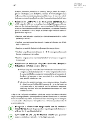 PROGRAMA
ELECTORAL 2020
ARABA, BIZKAIA Y GIPUZKOA
/ 35 /
la media) mediante ponencias de estudio y trabajo, planes de choque y
planes estratégicos, con el objetivo principal de reforzar la presencia
de la industria en estas zonas, declarándolas zonas de inversión priori-
taria y promoviendo en ellas la instalación de actividades industriales.
Creación del Centro Vasco de Inteligencia Económica, bajo
el liderazgo del gobierno vasco y la universidad pública y en colabora-
ción con el resto de universidades y agentes sociales. El objetivo de este
centro sería proporcionar análisis relevantes para la orientación de las
políticas industriales y de la propia actividad empresarial, en concreto,
y entre otros objetivos:
Detectar las tendencias económicas e industriales de carácter global
y sus implicaciones.
Analizar la estructura de la economía vasca y su industria, sus debili-
dades y fortalezas.
Realizar un análisis dinámico de la industria y sus sectores.
Analizar las políticas industriales y de I+D de otros países buscando
buenas prácticas y referencias.
Realizar propuestas de mejora de la industria vasca y su imagen in-
ternacional.
Creación de un Protocolo Integral de Atención a Empresas
Industriales en Crisis con dos pilares:
A) Prevención y Pro-acción: Escáner: análisis dinámico de sectores
y empresas al objeto de detectar de forma temprana situaciones
de vulnerabilidad y poder poner en marcha las primeras medi-
das. Especial atención a empresas estratégicas o que hayan pa-
sado por dificultades previas.
B)Intervención: una vez que una empresa presenta una situación
de crisis (graves pérdidas, ERE, anuncio de cierre…) el gobierno
vasco desarrollaría una tarea de interlocución con las partes,
asesoría y oferta de recursos al objeto de contribuir a una solu-
ción satisfactoria.
El objetivo de este protocolo debe ser garantizar la supervivencia de todas las
empresas que puedan ser viables y en su defecto, la recolocación en el mundo
industrial de toda su plantilla. Deberán considerarse como parte de la empre-
sa en crisis a las subcontratas y trabajadoras/es autónomos que dependan de
la empresa matriz.
Recuperar la interlocución del gobierno con los sindicatos
mayoritarios al objeto de que puedan ser partícipes de la definición y
el desarrollo de la política industrial
Aprobación de una Ley de cláusulas sociales para garantizar
mejores condiciones laborales y evitar la precariedad.
6
7
8
9
 