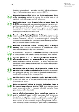 PROGRAMA
ELECTORAL 2020
ARABA, BIZKAIA Y GIPUZKOA
/ 37 /
funciones la de auditoría y transición energética del tejido industrial.
Apoyo a la financiación con recursos propios y del IVF.
Potenciación y coordinación en red de las agencias de desa-
rrollo comarcales, al objeto de fomentar el desarrollo endógeno y el
equilibrio territorial en la presencia de la industria.
Realización de un censo de suelo industrial en territorio de
la CAPV, que determine la superficie disponible total, el grado de ocu-
pación, situación jurídica, tipo de actividad… Al objeto de racionalizar
la política de creación de suelo industrial y poner en valor terrenos
actualmente no ocupados, de forma preferente en comarcas que han
sufrido procesos de desindustrialización.
Revisión integral de la política de clusters, que han presentado
un desempeño muy desigual. Fomentar las buenas prácticas, corregir
inercias e ineficacias y convertir a los clusters en espacios de búsqueda
de nuevos nichos de mercado, apuesta por la diversificación producti-
va y estrategias sectoriales compartidas.
Fomento de la marca Basque Country y Made in Basque
Country como elementos diferenciadores de nuestra oferta indus-
trial, asociándolos a un producto de calidad alta.
Plan de impulso a la presencia del euskera como lengua de trabajo en
el mundo industrial, en centros de trabajo, seminarios, publicaciones…
Apuesta por crear una red de trabajo industrial con la Co-
munidad de Nafarroa y la mancomunidad de Iparralde al ob-
jeto de reforzar las sinergias territoriales y de cultura industrial, com-
partir recursos, infraestructuras, experiencias y fomentar espacios de
trabajo común.
Estrategia para la atracción de las personas jóvenes a los
estudios relacionados con la industria, especialmente en aque-
llos ámbitos que son, o se prevé que sean, deficitarios en cuanto a per-
sonal cualificado (ingenierías, programación…)
Establecimiento, previo consenso con los agentes sociales,
de una cuota ambiciosa de mujeres en los consejos de administración
de las empresas vascas.
Programa específico Mujer e Industria dedicada a atraer a
las mujeres a estudios del ámbito STEM, al objeto de lograr una
mayor presencia femenina en el espacio industrial, una de las claves
para disminuir la brecha salarial.
Apoyo a la implementación de un modelo de empresa in-
clusivo-participativo, que posibilite la participación de las personas
trabajadoras en la gestión, beneficios y capital de la empresa. Mejora
de los instrumentos destinados a incentivar la participación de la plan-
tilla. Creación de un instrumento integral (principalmente financia-
ción, asesoría y acompañamiento) para que la plantilla de una empre-
16
17
18
19
20
21
22
23
24
25
 