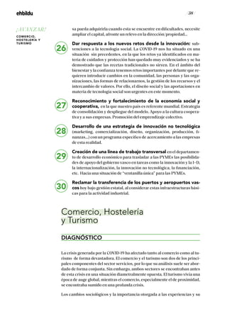 / 38 /
sa pueda adquirirla cuando esta se encuentre en dificultades, necesite
ampliar el capital, afronte un relevo en la dirección/propiedad…
Dar respuesta a los nuevos retos desde la innovación: sub-
venciones a la tecnología social. La COVID-19 nos ha situado en una
situación sin precedentes, en la que los retos ya identificados en ma-
teria de cuidados y protección han quedado muy evidenciados y se ha
demostrado que las recetas tradicionales no sirven. En el ámbito del
bienestar y la confianza tenemos retos importantes por delante que re-
quieren introducir cambios en la comunidad, las personas y las orga-
nizaciones, las formas de relacionarnos, la gestión de los recursos y el
intercambio de valores. Por ello, el diseño social y las aportaciones en
materia de tecnología social son urgentes en este momento.
Reconocimiento y fortalecimiento de la economía social y
cooperativa, en la que nuestro país es referente mundial. Estrategia
de consolidación y despliegue del modelo. Apoyo a la cultura coopera-
tiva y a sus empresas. Promoción del emprendizaje colectivo.
Desarrollo de una estrategia de innovación no tecnológica
(marketing, comercialización, diseño, organización, producción, fi-
nanzas…) con un programa específico de acercamiento a las empresas
de esta realidad.
Creación de una línea de trabajo transversal en el departamen-
to de desarrollo económico para trasladar a las PYMEs las posibilida-
des de apoyo del gobierno vasco en tareas como la innovación y la I+D,
la internacionalización, la innovación no tecnológica, la financiación,
etc. Hacia una situación de “ventanilla única” para las PYMEs.
Reclamar la transferencia de los puertos y aeropuertos vas-
cos hoy bajo gestión estatal, al considerar estas infraestructuras bási-
cas para la actividad industrial.
Comercio, Hostelería
y Turismo
DIAGNÓSTICO
La crisis generada por la COVID-19 ha afectado tanto al comercio como al tu-
rismo de forma devastadora. El comercio y el turismo son dos de los princi-
pales componentes del sector servicios, por lo que su análisis suele ser abor-
dado de forma conjunta. Sin embargo, ambos sectores se encontraban antes
de esta crisis en una situación diametralmente opuesta. El turismo vivía una
época de auge global, mientras el comercio, especialmente el de proximidad,
se encontraba sumido en una profunda crisis.
Los cambios sociológicos y la importancia otorgada a las experiencias y su
26
27
28
29
30
¡AVANZAR!
COMERCIO,
HOSTELERÍA Y
TURISMO
 
