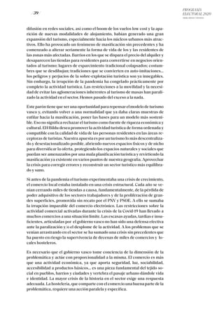 PROGRAMA
ELECTORAL 2020
ARABA, BIZKAIA Y GIPUZKOA
/ 39 /
difusión en redes sociales, así como el boom de los vuelos low cost y la apa-
rición de nuevas modalidades de alojamiento, habían generado una gran
expansión del turismo, especialmente hacia los núcleos urbanos más atrac-
tivos. Ello ha provocado un fenómeno de masificación sin precedentes y ha
comenzado a alterar seriamente la forma de vida de los y las residentes de
las zonas más afectadas. Barrios en los que se dispara el precio del alquiler y
desaparecen las tiendas para residentes para convertirse en negocios orien-
tados al turismo; lugares de esparcimiento tradicional colapsados; costum-
bres que se desdibujan; tradiciones que se convierten en auto-imitaciones…
los peligros y perjucios de la sobre-explotación turística son ya innegables.
Sin embargo, la irrupción de la pandemia ha congelado prácticamente por
completo la actividad turística. Las restricciones a la movilidad y la necesi-
dad de evitar las aglomeraciones inherentes al turismo de masas han parali-
zado la actividad en el sector. Hemos pasado del exceso a la nada.
Este parón tiene que ser una oportunidad para repensar el modelo de turismo
vasco y, evitando volver a una normalidad que ya daba claras muestras de
enfilar hacia la masificación, poner las bases para un modelo más sosteni-
ble. Eso no significa rechazar el turismo como fuente de riqueza económica y
cultural. EH Bildu desea promover la actividad turística de forma ordenada y
compatible con la calidad de vida de las personas residentes en las áreas re-
ceptoras de turistas. Nuestra apuesta es por un turismo lo más descentraliza-
do y desestacionalizado posible, abriendo nuevos espacios físicos y de nicho
para diversificar la oferta, protegiendo los espacios naturales y sociales que
puedan ser amenazados por una mala planificación turística y revirtiendo la
masificación ya existente en varios puntos de nuestra geografía. Aprovechar
la crisis para corregir errores y reconstruir un sector turístico más equilibra-
do y sano.
Si antes de la pandemia el turismo experimentaba una crisis de crecimiento,
el comercio local estaba instalado en una crisis estructural. Cada año se ve-
nían cerrando miles de tiendas a causa, fundamentalmente, de la pérdida de
poder adquisitivo de los sectores trabajadores y de la proliferación de gran-
des superficies, promovida sin recato por el PNV y PSOE. A ello se sumaba
la irrupción imparable del comercio electrónico. Las restricciones sobre la
actividad comercial activadas durante la crisis de la Covid-19 han llevado a
muchos comercios a una situación límite. Las escasas ayudas, tardías e insu-
ficientes, articuladas por el gobierno vasco no han sido una defensa efectiva
ante la paralización y/o el desplome de la actividad. A los problemas que se
venían arrastrando en el sector se ha sumado una crisis sin precedentes que
ha puesto en riesgo la supervivencia de decenas de miles de comercios y lo-
cales hosteleros.
Es necesario que el gobierno vasco tome conciencia de la dimensión de la
problemática y actúe con proporcionalidad a la misma. El comercio es más
que una actividad económica, ya que aporta seguridad, luz, sociabilidad,
accesibilidad a productos básicos… es una pieza fundamental del tejido so-
cial en pueblos, barrios y ciudades y vertebra el pasaje urbano dándole vida
e identidad. La mayor crisis de la historia en el sector exige una respuesta
adecuada. La hostelería, que comparte con el comercio una buena parte de la
problemática, requiere una acción paralela y específica.
 