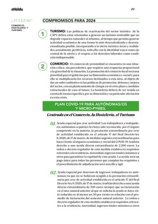 / 40 /
COMPROMISOS PARA 2024
TURISMO: Las políticas de reactivación del sector turístico de la
CAPV deben estar orientadas a generar un turismo sostenible que no
degrade espacios naturales ni urbanos, al tiempo que permita generar
actividad económica de una forma lo más descentralizada y desesta-
cionalizada posible, incorporando a la oferta turística áreas y realida-
des actualmente periféricas, todo ello con la identidad vasca como eje
central de la oferta y el respeto a los derechos laborales como condi-
ción indispensable.
COMERCIO: El comercio de proximidad se encuentra en una situa-
ción crítica, sin precedentes, que requiere una respuesta proporcional
a la gravedad de la situación. La promoción del comercio local será una
prioridad para el gobierno por su dimensión económica y social y para
ello se multiplicarán los recursos destinados a esta área, al objeto de
dar un salto cualitativo en las políticas de promoción, defensa y mejora
del sector, con un planteamiento de choque en el corto plazo y medidas
estructurales de cara al futuro. La hostelería deberá de ser tenida en
cuenta de forma específica por su dimensión y su particular afectación
en esta crisis.
PLAN COVID-19 PARA AUTÓNOMAS/OS
Y MICRO-PYMES.
Centrado en el Comercio, la Hostelería, el Turismo
01.Ayuda especial por cese actividad: Las trabajadores y trabajado-
res autónomos a quienes les haya sido reconocida, por el órgano
competente en la materia, la prestación extraordinaria por cese
de actividad establecida en el artículo 17 del Real Decreto-ley
8/2020, de 17 de marzo, de medidas urgentes extraordinarias para
hacer frente al impacto económico y social del COVID-19, tendrán
derecho a una ayuda directa extraordinaria de 2.200 euros. La
orden o decreto regulador de esta medida establecerá requisitos
referentes a la residencia, morosidad, ingresos totales máximos u
otros para garantizar la equidad de esta ayuda. La ayuda será un
pago único para todas las personas que cumplan los requisitos y
el procedimiento de adjudicación será sencillo y ágil.
02.Ayuda especial por descenso de ingresos: trabajadoras/es autó-
nomas/os que no se hubieran acogido a la prestación extraordi-
naria por cese de actividad establecida en el artículo 17 del Real
Decreto-ley 8/2020, de 17 de marzo, tendrán derecho a una ayuda
directa extraordinaria de 700 euros siempre que su facturación
en el mes natural anterior al que se solicita la ayuda se haya vis-
to reducida en al menos un 30 por ciento en relación con el pro-
medio de facturación del semestre natural anterior. La orden o
decreto regulador de esta medida establecerá requisitos referen-
tes a la residencia, morosidad, ingresos totales máximos u otros
1
2
¡AVANZAR!
COMERCIO,
HOSTELERÍA Y
TURISMO
 