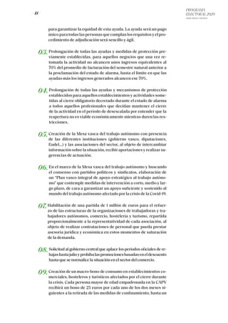 PROGRAMA
ELECTORAL 2020
ARABA, BIZKAIA Y GIPUZKOA
/ 41 /
para garantizar la equidad de esta ayuda. La ayuda será un pago
único para todas las personas que cumplan los requisitos y el pro-
cedimiento de adjudicación será sencillo y ágil.
03.Prolongación de todas las ayudas y medidas de protección pre-
viamente establecidas, para aquellos negocios que una vez re-
tomada la actividad no alcancen unos ingresos equivalentes al
70% del promedio de facturación del semestre natural anterior a
la proclamación del estado de alarma, hasta el límite en que las
ayudas más los ingresos generados alcancen ese 70%.
04.Prolongación de todas las ayudas y mecanismos de protección
establecidos para aquellos establecimientos y actividades some-
tidas al cierre obligatorio decretado durante el estado de alarma
a todos aquellos profesionales que decidan mantener el cierre
de la actividad en el periodo de desescalada por entender que la
reapertura no es viable económicamente mientras duren las res-
tricciones.
05.Creación de la Mesa vasca del trabajo autónomo con presencia
de las diferentes instituciones (gobierno vasco, diputaciones,
Eudel…) y las asociaciones del sector, al objeto de intercambiar
información sobre la situación, recibir aportaciones y realizar su-
gerencias de actuación.
06.En el marco de la Mesa vasca del trabajo autónomo y buscando
el consenso con partidos políticos y sindicatos, elaboración de
un “Plan vasco integral de apoyo estratégico al trabajo autóno-
mo” que contemple medidas de intervención a corto, medio y lar-
go plazo, de cara a garantizar un apoyo suficiente y sostenido al
mundo del trabajo autónomo afectado por la crisis de la Covid-19.
07.Habilitación de una partida de 1 millón de euros para el refuer-
zo de las estructuras de la organizaciones de trabajadoras y tra-
bajadores autónomos, comercio, hostelería y turismo, repartida
proporcionalmente a la representatividad de cada asociación, al
objeto de realizar contrataciones de personal que pueda prestar
asesoría jurídica y económica en estos momentos de saturación
de la demanda.
08.Solicitud al gobierno central que aplace los periodos oficiales de re-
bajashastajulioyprohíbalaspromocionesbasadaseneldescuento
hasta que se normalice la situación en el sector del comercio.
09.Creación de un macro-bono de consumo en establecimientos co-
merciales, hosteleros y turísticos afectados por el cierre durante
la crisis. Cada persona mayor de edad empadronada en la CAPV
recibirá un bono de 25 euros por cada uno de los dos meses si-
guientes a la retirada de las medidas de confinamiento, hasta un
 