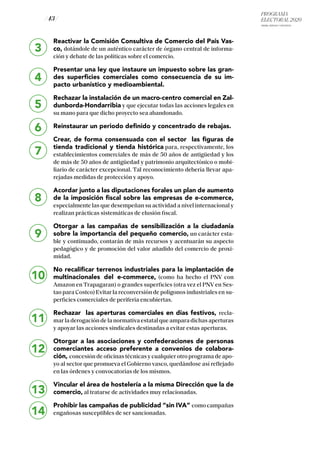PROGRAMA
ELECTORAL 2020
ARABA, BIZKAIA Y GIPUZKOA
/ 43 /
Reactivar la Comisión Consultiva de Comercio del País Vas-
co, dotándole de un auténtico carácter de órgano central de informa-
ción y debate de las políticas sobre el comercio.
Presentar una ley que instaure un impuesto sobre las gran-
des superficies comerciales como consecuencia de su im-
pacto urbanístico y medioambiental.
Rechazar la instalación de un macro-centro comercial en Zal-
dunborda-Hondarribia y que ejecutar todas las acciones legales en
su mano para que dicho proyecto sea abandonado.
Reinstaurar un periodo definido y concentrado de rebajas.
Crear, de forma consensuada con el sector las figuras de
tienda tradicional y tienda histórica para, respectivamente, los
establecimientos comerciales de más de 50 años de antigüedad y los
de más de 50 años de antigüedad y patrimonio arquitectónico o mobi-
liario de carácter excepcional. Tal reconocimiento debería llevar apa-
rejadas medidas de protección y apoyo.
Acordar junto a las diputaciones forales un plan de aumento
de la imposición fiscal sobre las empresas de e-commerce,
especialmente las que desempeñan su actividad a nivel internacional y
realizan prácticas sistemáticas de elusión fiscal.
Otorgar a las campañas de sensibilización a la ciudadanía
sobre la importancia del pequeño comercio, un carácter esta-
ble y continuado, contarán de más recursos y acentuarán su aspecto
pedagógico y de promoción del valor añadido del comercio de proxi-
midad.
No recalificar terrenos industriales para la implantación de
multinacionales del e-commerce, (como ha hecho el PNV con
Amazon en Trapagaran) o grandes superficies (otra vez el PNV en Ses-
tao para Costco) Evitar la reconversión de polígonos industriales en su-
perficies comerciales de periferia encubiertas.
Rechazar las aperturas comerciales en días festivos, recla-
marladerogacióndelanormativaestatalqueamparadichasaperturas
y apoyar las acciones sindicales destinadas a evitar estas aperturas.
Otorgar a las asociaciones y confederaciones de personas
comerciantes acceso preferente a convenios de colabora-
ción, concesión de oficinas técnicas y cualquier otro programa de apo-
yo al sector que promueva el Gobierno vasco, quedándose así reflejado
en las órdenes y convocatorias de los mismos.
Vincular el área de hostelería a la misma Dirección que la de
comercio, al tratarse de actividades muy relacionadas.
Prohibir las campañas de publicidad “sin IVA” como campañas
engañosas susceptibles de ser sancionadas.
3
4
5
6
7
8
9
10
11
12
13
14
 