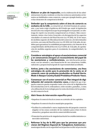 / 44 /
Elaborar un plan de inspección, con la colaboración de las admi-
nistraciones locales, tendente a evitar las ventas no autorizadas en for-
matos no habilitados como comercio, como por ejemplo hoteles, para
evitar elementos de competencia desleal.
Defender que la competencia sobre el área de comercio es
exclusiva de la CAE, en virtud del art. 10.21 del Estatuto de autono-
mía, y por tanto exigir al gobierno del Estado que anule la legislación
invasiva de esta competencia que ha promulgado en el pasado y se abs-
tenga de repetir esa invasión competencial en el futuro. Más concre-
tamente, instar a las Cortes Generales a la derogación de los aspectos
vinculados al comercio del Real Decreto-Ley 19/2012, de 25 de mayo,
de medidas urgentes de liberalización del comercio y de determinados
servicios, así como del Real Decreto-Ley 20/2012, de 13 de julio, de me-
didas para garantizar la estabilidad presupuestaria y de fomento de la
competitividad y del Real Decreto-Ley 8/2014, de 4 de julio, de aproba-
ción de medidas urgentes para el crecimiento, la competitividad y la
eficiencia.
Considerar estratégico el apoyo al asociacionismo comercial
y en consecuencia otorgará un reconocimiento del papel de
las asociaciones y confederaciones, una interlocución perma-
nente con las mismas y una financiación de sus estructuras estable,
suficiente y proporcional al grado de representatividad acreditado.
Activar, junto a las asociaciones de comerciantes, una línea
estratégica de acción para la promoción de la venta en el
comercio vasco de productos producidos en Euskal Herria.
Made in Basque Country-Euskal Produktua-Producto Vasco.
Consensuar con el sector comercial un Plan integral de digi-
talización del comercio minorista vasco, al objeto de que el pe-
queño comercio pueda responder tanto a los retos de la digitalización
de la tienda física (wi-fi, ordenadores, redes sociales, pantallas…) como
a la utilización de la tecnología para la venta electrónica de los produc-
tos del comercio local.
Abrir líneas de intervención específica para:
Impulsar el comercio local en zonas no centrales de las capitales.
Impulsar el comercio local en municipios pequeños.
Facilitar la continuidad o nueva implantación del pequeño comercio
singular en las zonas centrales de las ciudades para evitar el efecto
clonación y propulsar una oferta comercial diferenciada
Fomentar las prácticas de singularización de los establecimientos co-
merciales minoristas.
Reformar la ley de la RGI para que las personas que pro-
vienen del Régimen Especial de Trabajadores Autónomos y
mantengan deuda con la seguridad social puedan recibir tal prestación
21
15
16
17
18
19
20
¡AVANZAR!
COMERCIO,
HOSTELERÍA Y
TURISMO
 