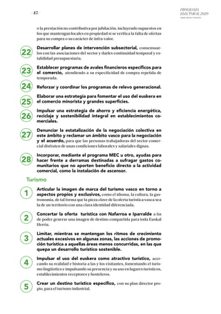 PROGRAMA
ELECTORAL 2020
ARABA, BIZKAIA Y GIPUZKOA
/ 45 /
o la prestación no contributiva por jubilación, incluyendo supuestos en
los que mantengan locales en propiedad si se verifica la falta de ofertas
para su compra o su carácter de infra-valor.
Desarrollar planes de intervención subsectorial, consensuar-
los con las asociaciones del sector y darles continuidad temporal y es-
tabilidad presupuestaria.
Establecer programas de avales financieros específicos para
el comercio, atendiendo a su especificidad de compra repetida de
temporada.
Reforzar y coordinar los programas de relevo generacional.
Elaborar una estrategia para fomentar el uso del euskera en
el comercio minorista y grandes superficies.
Impulsar una estrategia de ahorro y eficiencia energética,
reciclaje y sostenibilidad integral en establecimientos co-
merciales.
Denunciar la estatalización de la negociación colectiva en
este ámbito y reclamar un ámbito vasco para la negociación
y el acuerdo, para que las personas trabajadoras del sector comer-
cial disfruten de unas condiciones laborales y salariales dignas.
Incorporar, mediante el programa MEC u otro, ayudas para
hacer frente a derramas destinadas a sufragar gastos co-
munitarios que no aporten beneficio directo a la actividad
comercial, como la instalación de ascensor.
Turismo
Articular la imagen de marca del turismo vasco en torno a
aspectos propios y exclusivos, como el idioma, la cultura, la gas-
tronomía, de tal forma que la pieza clave de la oferta turística vasca sea
la de un territorio con una clara identidad diferenciada.
Concertar la oferta turística con Nafarroa e Iparralde a fin
de poder generar una imagen de destino compartida para toda Euskal
Herria.
Limitar, mientras se mantengan los ritmos de crecimiento
actuales excesivos en algunas zonas, las acciones de promo-
ción turística a aquellas áreas menos concurridas, en las que
quepa un desarrollo turístico sostenible.
Impulsar el uso del euskera como atractivo turístico, acer-
cando su realidad e historia a las y los visitantes, fomentando el turis-
mo lingüístico e impulsando su presencia y su uso en lugares turísticos,
establecimientos receptores y hosteleros.
Crear un destino turístico específico, con su plan director pro-
pio, para el turismo industrial.
22
23
24
25
26
27
28
1
2
3
4
5
 