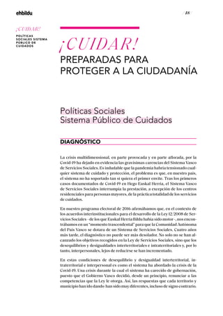 / 48 /
La crisis multidimensional, en parte provocada y en parte aflorada, por la
Covid-19 ha dejado en evidencia las gravísimas carencias del Sistema Vasco
de Servicios Sociales. Es indudable que la pandemia habría tensionado cual-
quier sistema de cuidado y protección, el problema es que, en nuestro país,
el sistema no ha soportado tan si quiera el primer envite. Tras los primeros
casos documentados de Covid-19 en Hego Euskal Herria, el Sistema Vasco
de Servicios Sociales interrumpía la prestación, a excepción de los centros
residenciales para personas mayores, de la práctica totalidad de los servicios
de cuidados.
En nuestro programa electoral de 2016 afirmábamos que, en el contexto de
los acuerdos interinstitucionales para el desarrollo de la Ley 12/2008 de Ser-
vicios Sociales –de los que Euskal Herria Bildu había sido motor–, nos encon-
trábamos en un “momento trascendental” para que la Comunidad Autónoma
del País Vasco se dotara de un Sistema de Servicios Sociales. Cuatro años
más tarde, el diagnóstico no puede ser más desolador. No solo no se han al-
canzado los objetivos recogidos en la Ley de Servicios Sociales, sino que los
desequilibrios y desigualdades interterritoriales e intraterritoriales y, por lo
tanto, interpersonales, lejos de reducirse se han incrementado.
En estas condiciones de desequilibrio y desigualdad interterritorial, in-
traterritorial e interpersonal es como el sistema ha abordado la crisis de la
Covid-19. Una crisis durante la cual el sistema ha carecido de gobernación,
puesto que el Gobierno Vasco decidió, desde un principio, renunciar a las
competencias que la Ley le otorga. Así, las respuestas que cada territorio y
municipiohanidodando hansidomuydiferentes,inclusodesignocontrario.
¡CUIDAR!
PREPARADAS PARA
PROTEGER A LA CIUDADANÍA
DIAGNÓSTICO
Políticas Sociales
Sistema Público de Cuidados
¡CUIDAR!
POLÍTICAS
SOCIALES SISTEMA
PÚBLICO DE
CUIDADOS
 